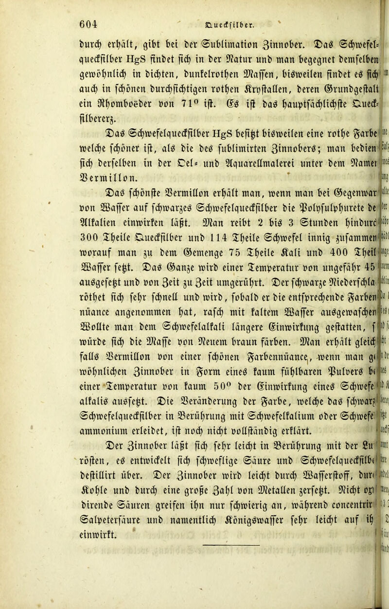 M« Itl i|ti iira i)ur(^ erl>Ut, gibt bei ber (Sublimation Sc^mefcl»;! quecfjtlbcr HgS finbet ftc^ in ber Statur unb man begegnet bemfelbcn gemö^nlic!^ in bienten, bunfelrot^cn 93?ajfen, biömeilen finbet eö au^ in fd)önen burc^fid)tigen rotfjcn Ärbftallen, beren ©runbgejtali j ein Stfjomboeber non 71® ifi. ifi baö f»auptfä(^li(^pe Duetf= filbererj. ®aö S^mefelquecfftlber HgS beft^t bisweilen eine rotlje garbe mel^e f^bner iji, alö bie beb fublimirten ßinnoberb; man bebien fiel) berfelben in ber Cel= unb Slquarettmalerei unter bem Stamer 23ermillon. 2)ab fd)bnfic SSermillon erfiält man, wenn man bei ©egenwar iHf »on SBBajfcr auf fd)warjeb @d)wcfelquedfilber bie ißo(bfulpf)urcte be Sllfalien cinwirfen Iä§t. 2)tan reibt 2 bib 3 ©tunben l)inburd 300 Steile Ciuedftlbcr unb 114 Steile Schwefel innig p[ammen|!iW worauf man ju bem ©emenge 75 Jljeile Äali unb 400 Stjeil Söaffer fe^t. S)ab ©anje wirb einer Üemberatur »on ungefät>r 45 aubgefe^t unb »on 3«it ju ßeit umgerü^rt. ®er fc^war^e Stieberfdda röt^et ft^ fe^r fc^nell unb wirb, fobalb er bie entfbrec^enbe garbctif*« nüance angenommen l)at, raf(^ mit faltem Sßaffer aubgcwaf(^eti Sollte man bem ©(^wefelalfali längere Sinwirfung gefiatten, f würbe ft(^ bie Sltajfe »on Steuern braun färben. SOtan erhält glei^ fallb SSermillon »on einer fi^bnen mjenn man g( wö^nlid)en ßwnober in gorm eineb faum fiil)lbaren iPuloerb b(fij einer'Üemperatur oon faum 50® ber ßinwirfung eineb ©c^wefe.'^ alfalib aubfe^t. ®ie SSeränberung ber garbe, wel(^e bab fi^warj N ©^wefelquccfftlber in Serüfirung mit ©c^wcfelfalium ober ©(^wefc: ammonium erleibet, iji no(^ ni(^t »ottfiänbig erflärt. ©er 3ittttober läßt ft(^ feßr leicht in SBcrüßrung mit ber Suf« rofien, eb entwidelt fi^ fd)weflige ©äure unb ©(^wefelquedß^^* beßillirt über, ©er wirb Ici^t bur^ Safferfioff, buntJiWi Äofjle unb buri^ eine große 3d^t SPtetallen jerfe|t. Sticht oji<Ni birenbe ©äuren greifen i^n nur feßwierig an, wäßrenb concentrir! ©al»eterfäure unb namcntlid) Äonigbwajfer feßr leid)t auf i^ 2 einwirft. I iiiil it«i it idf 1