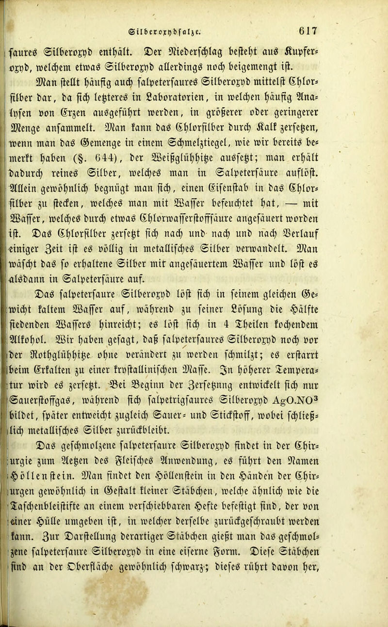 p ! ©iI6ero^i)bfaI}c. 617 ifaureö ©Ufceroj^b enthalt. ®cr 9Jteberf^Iag bejie^t auö Äupfcr» cjDb, welchem etwaö @xU'crüjj)b aüerbingö no(^ beigemengt i^. SDtan fieEt ^aujtg au(^ falpeterfaureö ©ilberojpb mittelji ftlber bar, ba le^tere^ in fiaboratorien, in »el(ben t)äufig 21na= j Ipfen »on (Srjen auögefu^rt werben, in größerer ober geringerer i! 2)lenge anfammelt. 3Wan fann baö (S^Iorfilber bureb Äalf jerfe^en, wenn man baö ©emenge in einem ©(bmeljtiegel, wie wir bereite be« ' merft tja^^en (§. 044), ber 2Beifglul)t)i|e auöfe^t; man erhält t)abur(^ reineö ©Uber, wei(^eö man in ©al))eterfäure auflö^. Stttein gewbbniicb begnügt man ftcb, einen difenfiab in baö ®btor= itlber gu fietfen, wetc^eö man mit SBalfer befeiK^tet b<it- — mit SBajfer, wel^eö burib etwaö GbloTwafferfiofffäure angefauert worben tp:. ®aö ©blorfUber gerfe^t ficb na(b unb na(b nnb na(b Verlauf ■einiger 3«it i|i »bttig in metaEif^eö ©Uber oerwanbelt. 2)tan wäfebt baö fo erhaltene ©Uber mit angefäuertem SBaffer nnb löft eö alöbann in ©al))eterfänre auf. ®aö falpeterfaure ©ilberojpb löfi fi(^ in feinem gleiten ®e= wi^t faltem SBajfer auf, währenb gu feiner fiöfung bie Hälfte jtebenben Söafferö t)inreid)t; eö Ibft fi(^ in 4 SbeUen foebenbem IStlfoboI. 2Bir haben gefagt, ba§ falpeterfaureö ©ilberoj^b noch oor Iber Otothglühhih^ »eräubert gu werben fcbmilgt; eö erftant Ibeim (Srfalten gu einer frufiaEinifchen ÜJiajfe. 3u hbh«er Tempera* :tur wirb eö gerfe^t. 48ei Beginn ber Bfifsbi^ng entwicfelt fich nur l|©auer)ioffgaö, wät)renb fi(b fai^jetrigfaureö ©ilberoj^b ÄgO-NO^ 1 bilbet, fpäter entweicht gugleich ©auer= unb ©titffioff, wobei f^Iief* itich metaEif^eö ©Uber gurüifbieibt. I 2)ag gefchmotgene fal)3eterfaure ©ilberojpb finbet in ber 6hit= iurgie gum Stegen beö gleif^eö 2tnweubung, eö führt ben Barnen [•Zöllenfiein. 9Ban finbet ben ^öflenEcin in ben ^änben ber ©hit» lurgen gewöhnü^ in ©ejialt Heiner ©täbchen, weld)e ähnlich wie bie rJafchenbleifiifte an einem oerfchiebbaren ^efte befejtigt finb, ber »on I ftiner $üEe umgeben ift, in weicher berfelbe gurüefgefchraubt werben 1 fann. 3ur ©arfteEung berartiger ©täbchen gie§t man baögefchmoH ; gene faipeterfaure ©Uberojbb in eine eiferne gorm. ®iefe ©täb^en I finb an ber Dberflä^e gewöhnlich fhnmrg'; biefeö rührt baoon het/