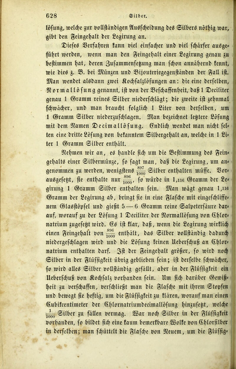 löfung, n?cl(^e jitr öcUfianbigen Stuöfc^eibung beö ©Uberg nöt^tg war, ii gibt ben geinge^lt ber fiegirung an. üDicfcö Serfa^rcn fann »ict etnfa(^cr unb öiet fc^ärfer auöge* fü^rt werben, wenn man ben geinge^alt einer fiegirung genau p bejiimmen ^at, beren ßufammenfe^ung man febon annäbernb fennt, || wie bieö 5. 23. bei fWünjen unb 25ijouteriegegen!iänben ber gaE ifi. i 9Wan wenbet alöbann ^wei Äoi^faljlbfungen an: bie eine berfelben, j ormallbfung genannt, ifi üon ber 23ef(^affenbeit, ba§ 15DeciIiter genau 1 ©ramm reineö ©Uber nieberf(blägt; bie jweite ifi jebnmal f^wäcber, unb man bravu^t foIgIi(b 1 Siter »on berfelben, um 1 ©ramm ©Uber nieberjuf(J)tagen. 2Wan bejeic^net legiere Sbfung mit bem Flamen ©ecimallbfung. Snblii^ wenbet man nidjt fet» ten eine britteßbfung üon befanntem ©Ubergebalt an, wel(^e in 1 2U ter 1 ©ramm ©Uber entbält. iJiebmen wir an, eö b^nble ft^ um bie 23efiimmung beö gebaltö einer ©Ubermünäe, fo fagt man, baf bie Segirung, um am genommen ju werben, wenigfienö ^ ©Uber enthalten muffe. 23or< auögefe^t, fie enthalte nur fo'würbe in l,ii6 ©ramm ber £e* girung 1 ©ramm ©Uber enthalten fein. SWan wägt genau 1,hg ©ramm ber Segirung ab, bringt fie in eine St<Jfch^ mit cingefchliffes nem ©la^fib^ifel unb gieft 5 — 6 ©ramm reine ©alpeterfäure bar= auf, worauf p ber ßöfung 1 ©eciliter ber Eiormallbfung üon ßhlor* natrium jugefe^t wirb. ifi flar, ba§, wenn bie ßegirung wirfli(^ einen geingehaft oon ^ enthält, baö ©Uber »oHfiänbig babur(h niebergef(hlagen wirb unb bie ßöfung feinen Ueberfihuh an natrium enthalten barf. 3fi ber g«ngeh<JW gTöher, fo wirb noch ©Uber in ber glüffigfeit übrig geblieben fein; ifi berfelbe fchwäi^er, fo wirb aüeö ©Uber ooüfiänbig gefäEt, aber in ber glüfftgfeit ein Ueberf^ui üon £o(hfalj üorhanben fein. Um ftch barüber ©ewi§= heit ju üerfchaffen, üerfihliept man bie Slafche mit ihrem ©to^jfen unb bewegt fie h^fliS- um bie glüffigfeit ju flären, worauf man einen ©ubifeentimeter ber ©h^urnatriumbecimallöfiing hinjufe^t, welche ©Uber ju fäEen üermag. 2Bar no^ ©ilber in ber glüfflgf^it üorhanben, fo bilbet fid) eine faum bemerfbare 2Bolfe üon ©htc>rfUber in berfelben; man fihüttelt bie gfuf^e üon Steuern, um bie