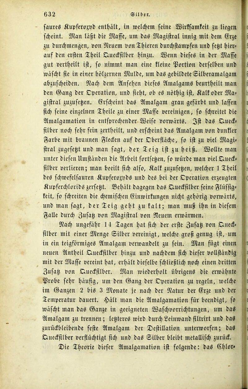 faurcg Äu^jferoj^b enthält, in »eifern feine SBirffamfeit ju liegen ft^eini. 9Wan tä§t bie iWajfe, um baö 2Wagi|irai innig mit bem 6rje 511 biir^mengcn, »on Steuern uonXt)ieren bur^|iampfen unb fc^t f)ier» auf ben erjten X^eit Duecffilber ^inju. 3Benn biefeö in ber iD'iaffe gut »ertl)eilt iji, fo nimmt man eine Heine ißortion berfelben unb mäf^t fte in einer böfjernen SWulbe, um baö gebilbete@ilberama(gam abjuf($eiben. ^taä) bem 2tnfef)en biefeö 3lmalgamö beurtfjeilt man ben ®ang ber Operation, unb fie^t, ob eö nötijig ifi, Äalfober3Wa= gifirai jujufe^en. Grfdjeint baö Qtmafgam grau gefärbt unb taffen feine einjetnen 2:^eite ju einer SWaffe oereinigen, fo f(J)reitet bie Stmatgamation in entfpred;enber SBeifc oorwärtö. 3fi OuecH filber noc^ fe^r fein jertt^eitt, unb erf^eint baö Slmatgam oon buuHer garbe mit braunen auf ber Oberftäd)e, fo ifi ju oiet Stiagi« firat jugefe^t unb man fagt, ber Oeig ifi ju tjeif, SBottte man unter biefen Umftänben bie Strbett fortfe^en, fo mürbe man oietOueef» filber oerlieren; man beeitt alfo, £atf jujufe^en, me(d)er 1 S^eit beö fc^mefetfauren Äupferojpb^ unb beö bei ber Operation erjeugten Äupfer^toribö JfTfe^t. Set;att bagegen baö Ouecffilber feine Sii>fii8= feit, fo f^reiten bie (^emifd)en ßinmirfungen nic^t get)brig oormärtö, unb man fagt, ber Sicig gefjt p fatt; man mu^ i|n in biefem gatte burd) 3ufu^ oon SWagijirat oon Steuern ermärmen. 0ia^ ungefüt;r 14 Sagen t;at fii| ber erjie 3uf<i^ Ouied» fitber mit einer tWenge ©Uber oereinigt, metebe gro^ genug ifi, um in ein teigförmige^ 3tmatgam oermanbett gu fein. 2Wan fügt einen neuen 2tntt)eit Oiuedfitber bin^u unb naebbem ftd) biefer oottfiänbig mit ber 9Jiaffe oereint bnt, erbätt biefetbe fibtiebtid) no(b einen britten 3ufab oon Ouedfitber, tKan mieberbott übrigenö bie ermäbnte ißrobe febr bnnftg, nm ben ®ang ber Operation ju regetn, metebe im (Sanjen 2 biö 3 SWonate je nach ber 9?atur ber ßrje unb ber Semperatur bauert. §ätt man bie 3tmaIgamation für beenbigt, fo mäf^t man baö ®anje in geeigneten SBafeboorri^tungen, um baö 3tmatgam ju trennen; tebtereö mirb bureb Seinmanb fittrirt unb baö jurücfbteibenbe fejie 9tmatgam ber 5Dejiittation untermorfen; baö Oiuedfitber oerflüibtigt ficb unb baö ©itber bteibt metattif^ ^urüd. ®ic Sbeorie biefer Slmatgamation ifi fotgenbe: baö