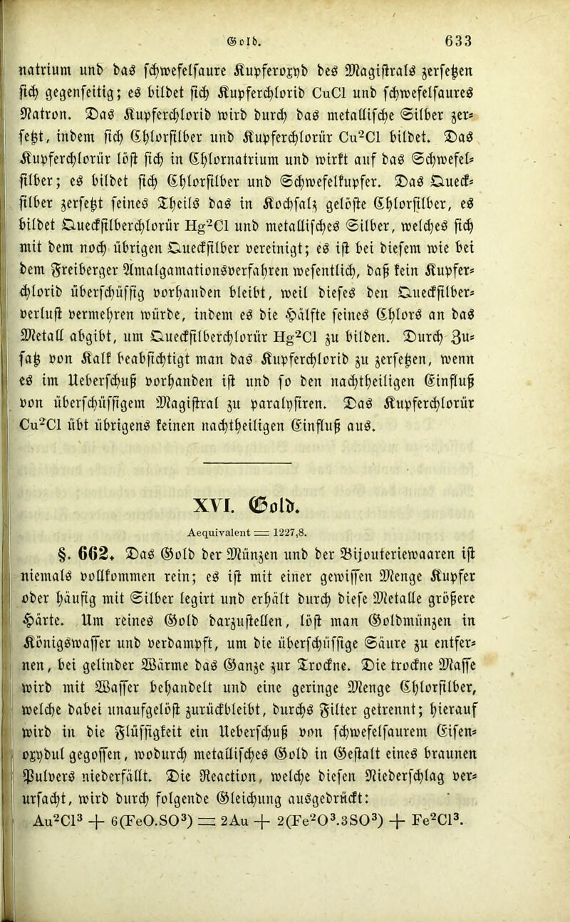 ®Olb. 633 «atrium unb bag fc^wefelfaure Äu^)feroj\)b bcö 9JJagt|iraIö jcrfe|ett ft(^ gegenfcitig; eö bübet ftc^ Äupfercbtovib CuCl unb fd)»efelfaureö ^ 9?atron. ^^upfer^Iorib wirb bur^ baö metatlifc^c ©über jcr* fc^t, inbem ftc^ S^ilorfüber unb Äupferc^Iorür Cu^Cl hübet. ®aö itu^)fcrd;torür löjt [ic^ in S^iornatrium unb wirft auf baS ©^wcfel» i Itlbcr; eö hübet jtd) 6^f)IorfiIber unb ©d)wefelfu^)fer. ®aö Q.uc(J= füber jerfe^t feineö Xbeüö baö in Ändjfal;^ gelbjie ßfüorfüber, eS i hübet 0.ue(ffüher(ä)lDrür Hg^Cl unb tnetallif(^eö ©über, wel^eö fic^ mit bem noc^ übrigen DuecffÜber »ereinigt; eö ifi bei biefent wie bei bem greiberger Simaigamationöuerfabren wefentüd), ba^ fein Äu^fer* ^torib übcrfc^üfftg uorfianben bleibt, weil biefeö ben Caiecffüber= »erlufi »ermef;ren würbe, inbem eö bie Raffte feinet ßfjlorö an baö - Slietalf abgibt, um Skuedfüber^lürür Hg^ci ju hüben. J>urd) 3u= fa^ öcn Äatf beabfi^tigt man baö Äiqjferc^lcrib gu ^erfe^en, wenn cö im Ueberfdjufi uorfianben i|i unb fo ben nad}t^eüigen Sinfluf uon überfSüffigem SWagiftrat ju ^sarali^firen. ®aö Äuvferc^lorür Cu^Cl übt übrigens feinen na^t^eüigen ginjlu^ auö. XVI. (S^ölK Aequivalent := 1227,8. §. 662* ®aö ®olb ber SWünjen unb ber SBijouteriewaaren ifi • niemals »ollfommen rein; eö ifi mit einer gewiffen SKenge ifupfer ober f)äuftg mit ©Über legirt unb erfjält bur^ biefe 23?etalle größere ■ ■§arte. Um reineö ®olb barjufiellen, loji man ©olbmünjen in Äbnigöwaffer unb üerbam^ift, um bie überf^üfftge ©üure ju entfer» l nen, bei gelinber Sßärme baö ©anje ;;ur S^roüne. U)ietrD(fne DJtaffc wirb mit SBaffer befianbelt unb eine geringe 9Jienge ßt;lorfüber, weiüje babei unaufgelöfi jurüübleibt, burct>ö güter getrennt; hierauf 1 wirb in bie glüffigfeit ein Ueberf(|u§ »on fi^wefelfaurem ßifem '. oji)buI gegoffen, woburi^ metailifdjeö ®oib in ®ejialt eineö braunen i $ul»erö nieberfällt. ®ie iReaction, wcl(^e biefen iRiebcrfd)lag »er* i: urfa(^t, wirb bur^ folgenbe ®Iei(|ung außgebrüdt: . Au^CP + 6(Fe0.S03) = 2Au + 2(Fe203.3S03) + Fe^Cl^. i