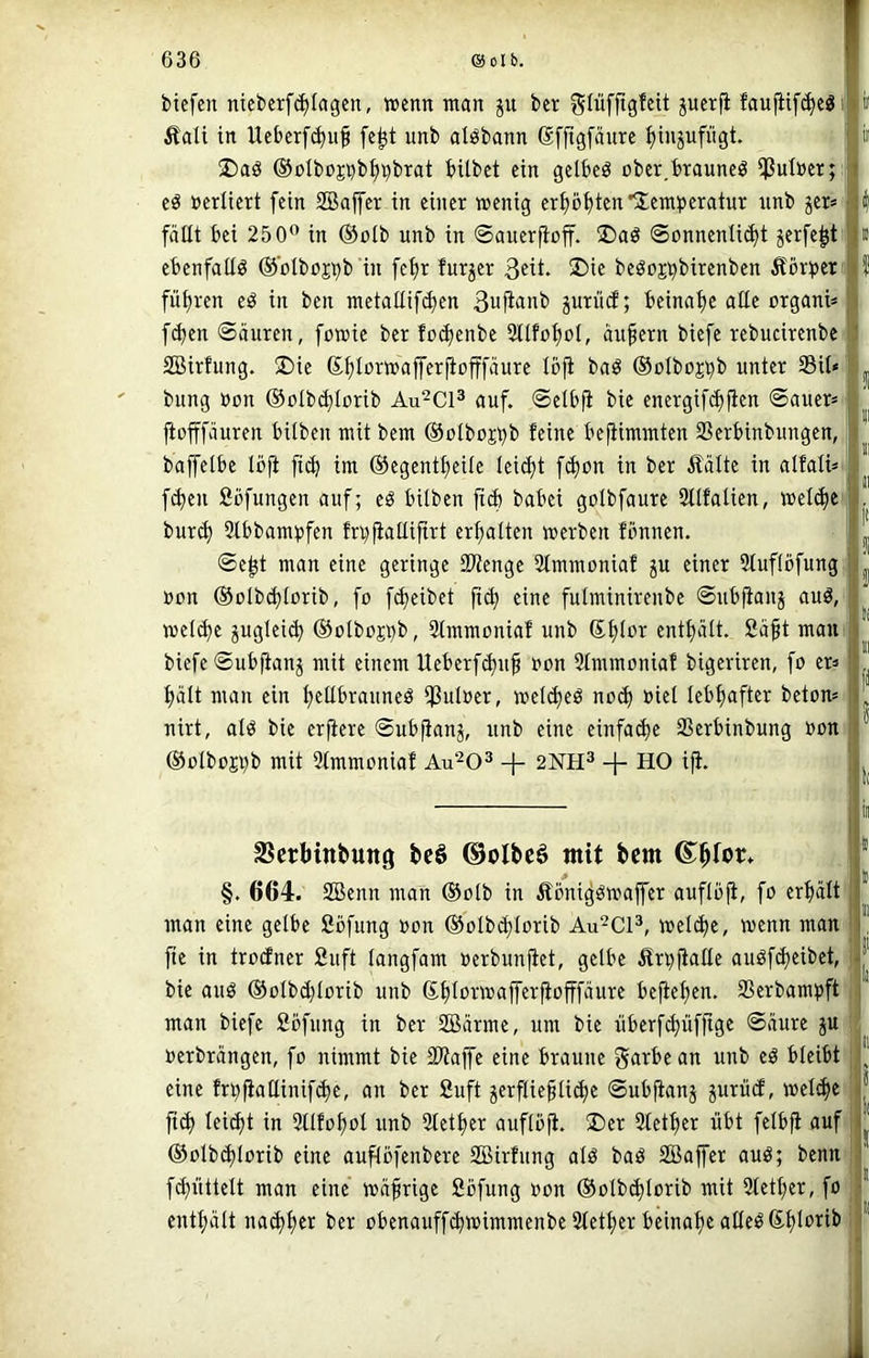 biefen nicberf^Iagcn, wenn man ju ber gliifftgfcit jucrfi faufiif(^eöi Äali in Ueberfc^uf fe^t unb alöbann Sffigfäurc ^injufügt. !Daö ®olbc*Ei}b^9brat bitbct ein gelbeö über.irauneg ißulner;: eö »ediert fein SBajfer in einer wenig nnb jer* fäEt bei 250” in ®olb unb in ©auerfioff. I)aö Sonnenlicht jerfe^t ebenfattö @'olboji)b in [ehr furjer 3dt. 3)ie beöojt^birenben Äörtjer führen e^ in ben metatlifcben 3ufi<iiib prücf; beinahe alle organi» f^en Säuren, fowie ber foc^enbe 3tlfohot, äußern biefe rebucirenbe SBirhmg. 5Die ®hi»wafferjiofffäure Ibfi baö ©olboj^b unter Sit« bung »on ©otbd^Iorib Au^Cl^ auf. Selbfi bie energifchfien Sauer« jtofffäuren bitben mit bem ®otboj^b feine be^immten Serbinbungen, baffetbe lojä fich im ©egentheite leicht fchon in ber Äälte in atfati« fchen fiüfungen auf; eö bitben fiÄ babei gotbfaure 3ttfatien, »etchei bur^ 2tbbam»fen fr^fiattifirt erhatten werben fbnnen. Seht man eine geringe Stenge 2tmmoniaf ju einer 2tuf(bfung »on ©otbchtorib, fo f^eibet ji^ eine futminirenbe Subfianj auä, welche juglei^ ®otbojt)b, 2tmmonial unb enthält, fiäft maui biefe Subfianj mit einem Ueberfchuf »on Stmmoniaf bigeriren, fo er« hält man ein hfübrauneß Suloer, wetcheö noch ^id lebhafter beton« nirt, otö bie erficre Sub^anj, unb eine einfache Serbinbung »on ®olbojt)b mit 2tmmoniaf Au^O^ -j- 2NH^ + HO ifi. SSerbinbung beS ©olbc6 mit bem ©bfor* §. 664. SBenn man ®otb in Äbni^öwajfer auftbfi, fo erhält man eine gelbe Sbfung »on ©otbchlorib Au^Cl^, welche, wenn man fic in troefner £uft tangfam »erbunfiet, gelbe Ärpfialte auöfcheibet, bie auö ©olbchlorib unb 6ht”A»afferfiofffäure bejiehen. Serbam»ft man biefe Sbfung in ber 2Bärme, um bie überfchüfjige Säure ju »erbrängen, fo nimmt bie Siaffe eine braune garbean unb eb bleibt eine frbfiallinif^e, an ber Suft ^erfliehtichc Subfianj prücf, wel^e ftch leicht in 9tlfohol unb Stether auflbji. 2)er Stether übt felbfi auf ©olbchlorib eine auflbfenbere SBirfung alö bab SBaffer aub; benu' fchüttett man eine wäfrige Sbfung »on ©otbchtorib mit Stether, fo enthält nachh« ber obenauffchwimmenbe Stether beinahe atleb(£h5‘>iib