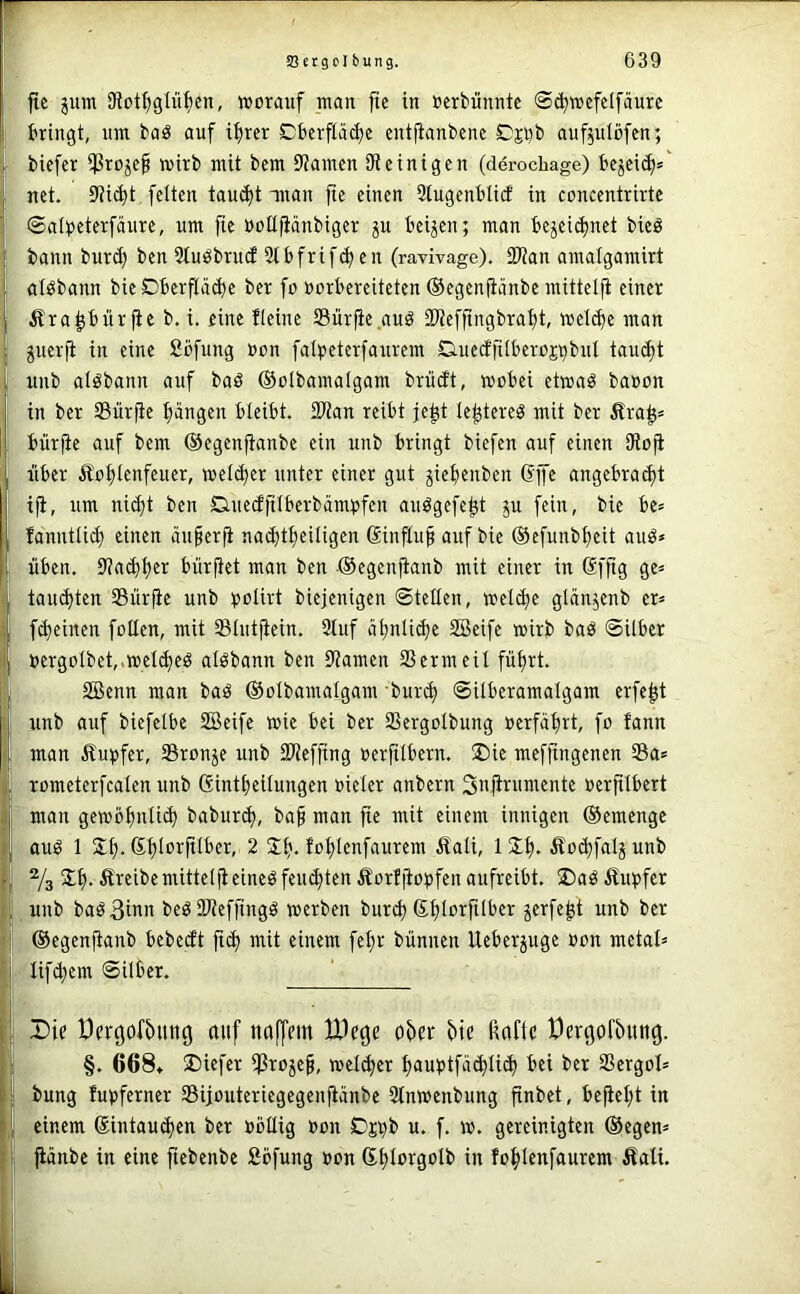 ftc ^um 9lot^)gIü^en, worauf man jic in oerbünntc ©(^wefdfäure bringt, um baö auf ifircr Cbcrftä^e entfianbene Oji)b auf^ulöfcn; biefer $ro^e§ wirb mit bem 9tamcn iReinigen (derochage) bejeic^=' net. 9?i(bt feiten taucht anan fte einen Stugenblid in concentrirte ©alpeterfäiire, um fie oollfiänbiger ju beiden; man bezeichnet bieö bann burd) ben 2tuöbru(f Slbfrifcfien (ravivage). 3Ran amalgamirt atöbann bie Dberfladje ber fo »orbereiteten ©egeniiänbe mittelfi einer Ärapür jic b. i. eine ficinc 23ür|ie auä ÜJiefftngbrabt, welche man Zuerji in eine Sbfung »on falpeterfanrem Cuiedfilberoj^bnl taucht unb alöbann auf baö ©olbamalgam brücft, wobei ctwaö baoon in ber SSürfie hängen bleibt. 2Ran reibt je^t Ic^tereg mit ber ^ra^» bürfic auf bem ©egenftanbe ein unb bringt biefen auf einen Oioji über Äohlenfeuer, welcher unter einer gut ziehenben Gp angebra^t iji, um nid;t ben D-uccfftlberbampfen auögcfcht zn fein, bie be= fanntlich einen äuprji nachtheiligen Ginfluh auf bie ©efunbheit auö» üben. 9?a^h^i^ bürpt man ben ©egenjianb mit einer in Gj'ftg ge= tauchten Sürp unb ^jolirt bicjenigen ©teilen, welche glänzenb cr= fcheinen follen, mit Slutpin. Stuf ähnliche Söeifc wirb baö ©Uber oergolbet,.weichet alöbann ben iRamen SScrmeil führt. SBenn man baö ©olbamalgam bur^ ©ilberamalgam erfep unb acif biefelbe SBeife wie bei ber SSergoIbung »erfahrt, fo fann man Äupfcr, SSronze unb SRefftng »erftlbern. ®ie mcffingenen Sa* romcterfcalen unb Gintheilungen »ieler anbern Snpumente »erplbert man gewöhnli^ baburch, bah nian fie mit einem innigen ©emenge auö 1 Jh-2 Sh. fohlenfaurem fiali, iSh. Äochfalzunb % Sh- Äreibe mittelji eineö feuchten Äorf|to»fcn aufreibt. S)aö Äupfcr ,uub baöBinn beö URefj'ingö werben burch Ghlorfilber zepp unb ber ©egenüanb bcbecft ftch mit einem feh» bünnen Ueberzuge »on metal= lif^em ©Uber. Die Dercjof^Uttc) auf ttaffem We^e ohet {)te rtafle t)er(}or5unö. §. 668» S)iej'er iProzeh, weichet hnuptfächlich bei ber SSergoI» bung fu»ferner SBijouteriegcgenjiänbc Stnwenbung finbet, beph* iu einem Gintau^en ber »büig »on Oj^b u. f. w. gereinigten ®egcn= . fiänbe in eine pbeube fibfung »on Ghlorgolb in fohlenfaurem Äali.