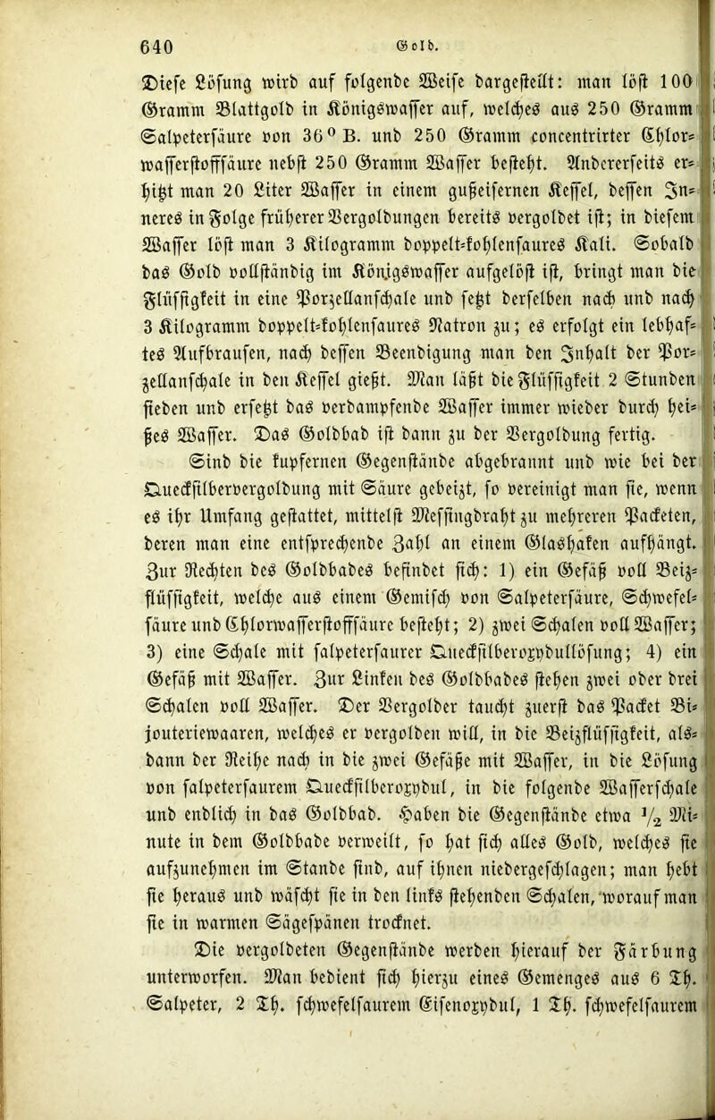 J)icfe fiöfung wirb auf folgcnbe SBcifc bargeficüt: man löfi lOOi ®ramm Slattgolb in Äöniggwaffer auf, wcld)cö auö 250 ©ramm« ©al^teterfäurc uon 36® B. unb 250 ©ramm concentrirtcr ß{)Ior!=; waffcrfiofffäurc ncbfi 250 ©ramm SBaffer be^el)t. SlnbcrerfcitiS er* :^i^t man 20 Siter Sßajfer in einem gufeifernen Äejfel, beffen nereö infolge frül^ererSSergolbungen bereite üergotbet i|i; in biefem: SBaffer Ibfi man 3 Äiiogramm boppelMofilenfaureö £aü. ©obalb baö ©clb »ottjiänbig im 5tön.igöwaffer aufgelöfi iji, bringt man bie glüfftgfeit in eine SSor^ellanf^ale unb fe^t berfelben naib unb nact> 3 ÄUogramm boppe(t=fct)tenfaureg S'iatron ju; eö erfolgt ein lebfiaf* teS Stnfbraufen, na(^ beffen 33eenbigung man ben 3nf)alt ber ipor»: jcllanfc^ate in ben Eeffel gie§t. SJtan lä^t bieglüffigfeit 2 ©tunben i fteben unb erfe^t baö »erbampfenbe SBaffer immer wieber bur^ fjei* feö SBaffer. I)ag ©oibbab ifi bann ju ber SSergoIbung fertig. ; ©inb bie fupfernen ©egenfiänbe abgebrannt unb wie bei ber D-ueäftiberoergoIbung mit ©aure gebeizt, fo »ereinigt man fte, wenn cö i^r Umfang gefiattet, mittelfi SWefftngbra^t ju metjreren badeten, beren man eine entfprecfienbe einem ©laö^afen auftjangt. 3ur 9ted)ten beö ©olbbabeS befinbet fid): 1) ein ©efä^ »otl SSeij» fliiffigfeit, wel^e auö einem ©emifcf) oon ©attieterfäure, ©(^wefet» fäure unb©t)(orwafferfiofffänre befielt; 2) ^wei ©d)aten »ollSBaffer; 3) eine ©c^ale mit fatpeterfaurer Q.ue(Jfttberojbbunöfung; 4) ein ©efä^ mit SBaffer. 3ur ßinfen beö ©olbbabeö fiefien jwei ober brei ©(^alcn ooU SBaffer. 35er 33ergotber tau(i)t juerfi baö SSadet 3BU jouteriewaaren, weld)eö er »ergolbeu wiß, in bie Seijflüffigfeit, al^* bann ber iReifie nadi in bie jwei ©efape mit SBaffer, in bie Söfung. oon fatpeterfaurem Duedftlberojpbul, in bie folgenbe SBafferfci^ale unb enbtic^ in baö ©oibbab. ^aben bie ©egenfiänbe etwa V2 nute in bem ©olbbabe oerweilt, fo t;at ftd) aUeö ©otb, weld)e^ fte aufjunef)men im ©tanbe ftnb, auf i^nen niebergefd)Iagen; man ^ebt fie t)erauö unb wäf<|t fte in ben linfö fiettenben ©^alen,-worauf man fte in warmen ©ägefpänen trodnet. ü)ie Pergolbeten ©egenfiänbe werben hierauf ber gärbitngi unterworfen. 93Jan bebient fid) f)ierju eineö ©emenged aud 6 ©alpeter, 2 fc^wefelfaurem SifenoEpbuI, 1 Jfi. fdjwefelfauremi