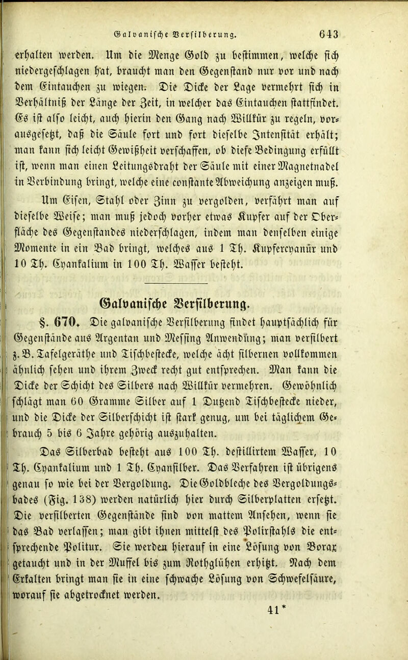 : ■cr^jalten werben. Um bic SJicnge ®otb ju befiimmen, we((|e ’ niebergef^tagen ^'at, braud;t man ben ©egenfianb nur Bor unb nac^ ; bem ®intau(^en ju wiegen; ®ie ®icfe bcr Sage Bermeijrt ft(^ in ; 2Ser^äItni§ ber Sänge ber in wel(^er baö ®intau(ien fiattfinbet. ! iji alfo leicht, au^ I;ierin ben @ang nac^ SBUIfür ju regeln, Bor» I an^gefe^t, ba§ bic @äulc fort unb fort biefelbe Sntenfität crfiält; I- man fann ftd) ieidjt ©ewip^eit Bcrfdjaffen, ob biefe Sebingung erfüllt I ijt, wenn man einen Seitungebrafit berSäuIemit einer 2)^aguetnabel I in SSerbinbuug bringt, weldje eine conjtantcSlbweic^ung anjeigen muf. j' Um difen, ©tai)t ober 3inn ju Bergolben, Berfäf)rt man auf I biefelbe 2Beife; man mu§ jebo^ BorI;er etwaö Äuüfer auf ber Dbcr» I p(^c beä ©egenpubeö uieberfd^Iagcn, inbem man benfelbcn einige I SKomente in ein Sab bringt, welc^ed auö 1 2^. Äupferc^anür unb i 10 3;^. di;anfalium in 100 SBoffer bept)t. I ©altianifc^c SSerftlbcrung. i §. 670» SDie galBanipe Serjilberung pbet I;auptfäd)(i(^ für ; ®egen|iänbe auö 3trgentan unb 9Jief|lng Stnwenbüng; man Berfilbert j j.S. Jafelgerätt;e unb Sipbefiedc, welche äd)t filbernen Bollfommen I ä^nli(^ fet)en unb ipem 3wed rec^t gut entfBre^en. 23?an faiin bic , ®idc ber@^i^t beö ©ilberö nac^ SBUIfür Bermepen. @ewb£)nU(| 1 fd)lägt man 60 ©ramme ©Uber auf 1 ®u|enb Sipbefiede nieber, j unb bie 25ide ber ©Uberpi^t ifi prf genug, um bei tägli(|em ©c» ; brauch 5 biö 6 3al;rc gel;brig auöjuplten. I ®aö ©Uberbab beptjt aud 100 3f). befiUIirtem 2Bajfer, 10 ' Jt). Si)anfalium unb 1 2(). dBanfUber. ®aä Serfapen i|i übrigend genau fo wie bei ber Sergoibung. !l)ic©oIbbIed)e bed Sergolbungd» 1 babed (gig. 138) werben natürlich ^ier bur^ ©UberBlatten erfep. ! 5Die Berfiiberten ©egenpnbe finb Bon mattem 31nfepn, wenn fie I bad Sab oerlaffen; man gibt ifnten mitteifi bed bie ent» fBrec^enbe Solitur. ©ie werben t)ierauf in eine Söfung Bon Soras getaud)t unb in ber Siuffel bid jum iRotptüpn erl)i|t. S'ia^ bem drtalten bringt man fie in eine f(^wac^e Söfung Bon ©^wefetfäurc, worauf p abgetrodnet werben. 41