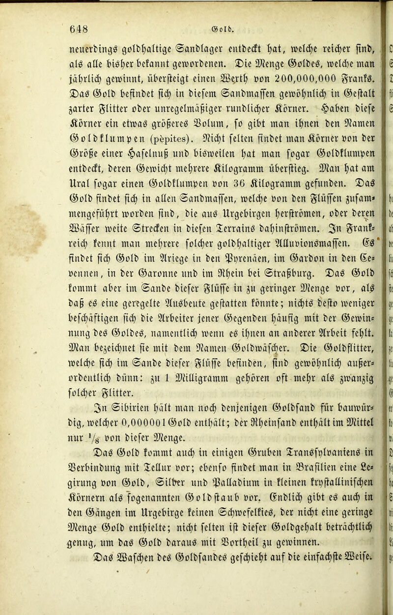 neiterbtngö golb^attige ©anblagev cutbeät ^at, welche ret(|er finb, alö alle biöt)cr bcfannt geworbenen. J)ie SWenge ®olbeö, weldw man jäbrüc^ gewinnt, überfteigt einen SBe.vtl) oon 200,000,000 gvanfg. ®aö @oIb bejtnbet fic^ in biefem ©anbmaiJen gewöt;nli(^ in ©efialt jarter gUtter ober unregelmäßiger runbüc^er ilörner. ■^aben biefe Äbrner ein etwaö größere^ SSotum, fo gibt man i^nen ben 3tamen ©olbflum^jen (pepites). Dtic^t fetten ßinbet man Äörner »on ber ©röße einer |)afelnuß unb bisweilen fiat man fogar ©olbftmnpen entbedt, bereu ©ewi^t mehrere Äitogramm liberßieg. SKan ^t am Ural fogar einen ©olbflumtjen oon 36 Kilogramm gefunben. 2)aö ©olb finbet ficb in alten ©anbmaffen, welche »on ben Stüffen pfara» mengefüßrt worben ßnb, bie and Urgebirgen ßerftrömen, ober berm SBäjfer weite ©tredcn in biefen Serraind baßinftrömen. 3n reid; fennt man mehrere folcßer golbtialtiger Sttlnoiondmaffen. @d* finbet ßd) ©olb im Striege in ben tPi)renäen, im ©arbon in ben £e* nennen, in ber ©aronne nnb im Sfißein bei ©traßburg. 3)ad ©olb tommt aber im <$anbe biefer giüffe in p geringer Sütenge nor, ald baß ed eine geregelte 2tudbeute geftatten fbnnte; nid)td beßo weniger befdiäftigen ficß bie 5lrbeiter jener ©egenben ßäußg mit ber ©ewin» nung bed ©olbed, namentlidi wenn ed ißnen an anberer 3trbeit feflt. SWan bejei^net fie mit bem Stamen ©olbwafcßer. ®ie ©olbftitter, wetc^e ßcf) im @anbe biefer 3ii>|fe beßnben, ßnb gewößnti^ außer» orbentlid) bnnn: p 1 Siätligramm geßbren oft meßr ald jwdnjig foldier gtitter. 3n ©ibirien t;ält man nod) benjenigen ©olbfanb für bauwür» big, welcher 0,000001 ©olb enthält; ber Oißcinfanb enthalt im SJtittel nur Vs biefer 3Wenge. 2)ad ©olb fommt and) in einigen ©ruben Urandfplnaniend in Ißerbinbung mit Üeüur nor; ebenfo ßnbet man in Srafilien eine fie» girung non ©olb, ©Uber unb Ißallabium in fleinen frpßallinif^en Äornern ald fogenannten ©olbßaub nor. Snbli^ gibt ed au(^ in ben ©äugen im Urgebirge feinen ©diwefelfied, ber ni^t eine geringe 3Wenge ©olb entfiielte; nidit feiten iß biefer ©olbgeßalt beträditlicß genug, um bad ©olb baraud mit SSortßeil p gewinnen. !Dad SBafdien bed ©olbfanbed gef^ießt auf bie einfa^ße SBeife.