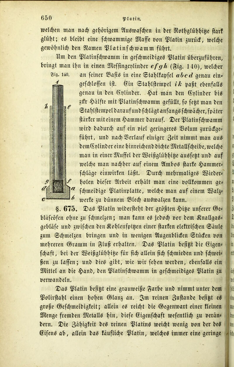 i$i3. 140. welc^ieii man na(| ge^öngem Stuömafi^en in tcr 3f?ot^)gIü^^t^c fiarf glü^t; eö bleibt eine fc^wammige iWaffe üon ipiotin prücE, weli^c gemö^nli^ ben 9Jameit ipiatinf^wamm fü^rt. Um ben ipiatinf^mamm in gefi^meibigeö ipiatin' itberjufü^ren, bringt man i^n in einen aKefftngc^linber efgh (gig. 140), melc^er an feiner Saftig in eine ©td^lfapfet ahed genau ein» gef^loffen iji. @in ©taf)ljiembel ik ^jaft ebenfalls genau in ben Sr)linber. fiat man ben S^Iinber big jitr fiälfte mit ipiatinfc^mamm gefüttt, fo fe^t man ben ©ta^ljiembelbaraufunbfd)tägtanfanggf(^mä(f)er,fbäter fiärfer mit einem fiammer barauf. ®er iJ3(atin[d)mamm mirb baburc^ auf ein nie! geringere^ ®oUim jnriicfge» fü^rt, unb nad) SSerlauf einiger nimmt man auö bemSnIinber eine ^inrei(i)enb bi(^te SWetattf djeibe, welche man in einer Sttuffel ber 2Bei§glüt)f)i^e auöfe^t unb auf mellte man nad;l)er auf einem 9tmboö ^arfe fiammer» f(^läge einmirfen läft. jDur^ mebrmaligeö SBieber» l)olen biefer Strbeit ertialt man eine »ollfommen ge» f^meibige ipiatiioilatte, meld)e man auf einem SBalj» merfe p bünnem 35led) auöwal^en fann. §. 675, ®aö ipiatin wiberfiefjt ber grüßten fii^e unferer ®e» bläfeöfen cljite ju f^meljen; man fann eö jebü(^ nor bem ÄnallgaS» gebläfe unb ^wifc^en ben Äo^lenfpifeen einer jiarfen eleftrif^en ©äule jum ©(^meljen bringen unb in wenigen Qtugenblicfen ©tücfen »on mehreren ®ramm in gtu§ erfjalten. Ü)aö ipiatin befigt bie Gigen» fd;aft, bei ber SBei§gIü{)t)i^e für ftc^ allein ft^ fd)mieben unb fd}wei» fen ju lajfen; unb bie^ gibt, wie mir fe^en werben, ebenfallö ein SWittel an bie fianb, ben ipiatinfdjwamm in gefd)meibigeö ipiatin ju uerwanbeln. ®aö ißlatin befi^t eine grauweiße garte unb nimmt unter bem iPötirfiaf)t einen ^ofjen ®lanj an. reinen 3n)ianbc befi^t eö gro^e @efd)meibigfeit; allein eö reidjt bie ©egenwart einer fleinen SJlenge fremben iWetallö f)in, biefe Gigenfi^aft wefentlid) ju ueran» bern. jDie 3rti9^eit beö reinen ipiatinö weilet wenig uon ber beö Gifenö ab, allein baö fauflid)e $latin, weli^e^ immer eine geringe