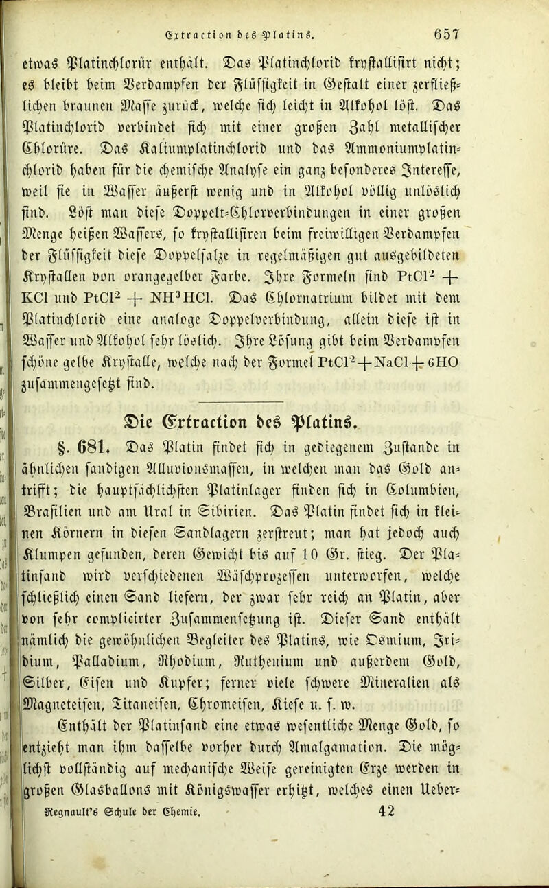 etwas *ptatinc^torür ent^ätt. ®aS ^tatinc^Iorib fri^^aUiftrt nidit; es bleibt beim SSerbampfen ber j^liifftgfeit in @e(ialt einer ^erflie§= Ii($en braunen iDtaffe juriicf, weld)e [ic^ leid}t in SUfotjoI löfi. ®aS ipiatind}lorib nerbinbet jt(^ mit einer großen metaßif(^er Sblorxire. ®aS Jlaliump(atind)Iorib unb baS Stmmoniumplatim ^lorib ^aben für bie d)enü[(^e 3lnali}fe ein ganj befonbereS Snterejfe, weil fie in SBajfer äußerft wenig unb in 2llfo£)ol »öüig unlöSli^ jtnb. Soji man biefe üDop^jelt^Sljloroerbinbungen in einer großen 9Jlenge {>eißen SBajferS, fo frnjiallifiren beim freiwitttgen Scrbampfen ber glüffigfeit biefe IDoiJpelfalje in regelmäßigen gut auSgebilbeten Änjjiallen oon orangegelber garbe. gormeln finb PtCl'^ + KCl unb PtCl^ + NH^HCl. ®aS S^lornatrium bilbet mit bem ißlatind)lorib eine analoge ©obpeloerbinbung, allein biefe i(i in SBaffer unb 9llfo^ol fe^r löelid}. 3t)re Söfung gibt beim 93erbanU)fen f^öne gelbe Än}jialle, wcldje nai^ ber gormel PtCr^-f-NaCl -lr 6HO jufammengefe^t finb. ®ie ©yfraction beö ^fatinö. §. 681. 2)aS l)3latin finbet fid) in gebicgenem Bufi'Ji'bc in äbnlid}en fanbigen 9llluoionSmaffen, in weldjen man baS ©olb an= trifft; bie l)auptfäd}tid;ficn ipiatinlager finben fi(^ in Kolumbien, 93rafilien unb am Urol in Sibirien. ü)aS ipiatin finbet fid) in flei- nen Äörnern in biefen ©anblagern jeritreut; man l)at jebo^ au(^ Älumben gefunben, beren ©ewic^t bis auf 10 ©r. ftieg. ®er i)3la= tinfanb wnrb ocrfd)iebenen SBäf(^;.n‘ojeffen unterworfen, welAe f^lteßlid) einen ©anb liefern, ber jwar fcbr rei^ an Ißlatin, aber toon febr complicirter 3nfaiiniifnfe^ung iji. 2)iefer ©anb entt)ält «ämli(^ bie gewb^nlidjen ^Begleiter beS ipiatinS, wie CSmium, 3ri= jbium, ipaUabium, 9il)obium, 3iutf)enium unb außerbem ©olb, ©Uber, difen unb ifupfer; ferner Diele fernere SJiineralien als ISliagncteifen, Jitaneifen, ©ßromeifen, Äiefe u. f. w. dntßält ber ipiatinfanb eine etwas wefentlicbe älienge ©olb, fo jentjießt man ibm baffelbe »orßer burd) 9lmalgamation. ®ie mög= |li<^fi üoUtlänbig auf mcdjanifc^e SBeife gereinigten drje werben in I großen ©laSballonS mit ÄönigSwaffer erßi^t, weites einen lieber* 1 äKegnauIt’g ©d)ule bet gljemie. 42