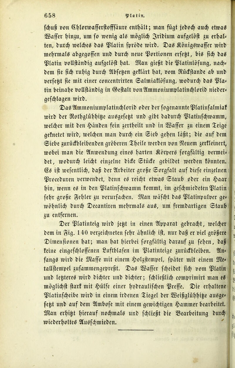 r f(^u^ öön Stjlowaferjiofffäurc enthält; ntan fügt jcboi^ auc^ etwaö I 2Baifer ^inp, um fo wenig alö möglich Sribtum aufgetbji ju ert)at= * ten, burd) wel^eö baö ipiatin fpröbc wirb. ®aö Äoniggwajfer wirb , me^rmdö abgegojfen uiib bur^ neue ^Portionen erfe^t, biö fic^ baö ; i]ßtatin »oüfiänbig aufgelbfi 9Wan gie^t bic $Iatin(ijfung, na(^= ■ bem fie fic^ rn^ig bur^ Sibfe^en geflart t)at, »om Sfiüdftanbe ab unb nerfe^t fie mit einer concentrirten ©almiaflbfung, woburc^ bag iJ3la= i tin beinat)e »oEftänbig in ®efialt »on2lmmoniumt>Iatin^Iorib nieber» ^ gef(^lagen wirb. ®aö3tmmoninmpIatin^Iorib ober ber fogcnannteipiatinfalmia! ; wirb ber SRott^gtü^fii^e au^gefc^t unb gibt baburd) *f?latinf(^wamm, } weiter mit ben ^änben fein ^ert^cilt unb in SBajfer ju einem 2eigc ' gefnetet wirb, welchen man burd) ein @ieb ge^en läft; bie auf bem f Siebe ^urüdbteibenbeu gröberen 2;f)eile werben »on Steuern jerfteinert, I wobei man bie 9tnwenbung eineö ^rten Äörperö forgfäitig Oermei» . bet, wobur(^ leicht einzelne bide Stüde gebitbet werben tonnten. Ii ift wcfenttii^, ba^ ber 3lrbeiter grofe Sorgfalt auf biefe einjelnen j tjßroceburen »erwenbet, benn eö reicht etwaö Staub ober ein $aar fl j bin, wenn eö in ben $latinfcbwamm fommt, im gefebmiebetenißlatin ^ febr grobe gebier ju oerurfacben. 'Dtan wäf(bt baö ißlatin^juloer ge* | ^ wöbnli(b bureb ®ecantiren mebrmalö auö, um frembartigen Staub I s JU entfernen. i , ©er ißlatinteig wirb je^t in einen Slp^^arat gebra(bt, welker ^ bem in gig. 140 oerjeidneten febr abnli(b ift, nur baf er »iel gröbere ^ ©imenfionen bat; man b^t hierbei forgfäitig barauf ju feigen, bab f feine eingef^lojfenen Suftblafen im Ißlatinteige jurüdbleiben. 2ln= 11 fangö wirb bie üUafe mit einem ^oljftempel, fpäter mit einem I taßbenibet jufammengeprebt. ©aö SBaffer fibeibet fi<b ^om Ißlatin . jj^ unb Icbtereö wirb biebter unb biebter; fiblicblicb comprimirt man eö ^ mögli(b|i ft^rf mit §ülfe einer bpbraulif^en Ißreffe. ©ie erhaltene |j ^latinf(beibe wirb in einem irbenen Siegel ber SQSeibglübbi^e auöge» : ^ fe^t unb auf bem 2lmbofe mit einem gewi^tigen Jammer bearbeitet. DJtan erbiet biewuf nocbmalö unb fcbliebt bie 93earbeitung bur(b wieberbolteö Stuöf^mieben. ' ■ fi!