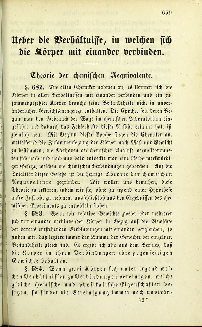 Uchtt bie in tt>el$cn bie Körper mit einanber berbinbcn^ Cl)fom Öfr d)emxfd)en ^equttJolmU. §. 682. 25te atten d^emifcr nahmen an, cö fönnten bie Äörper in allen Scrf)ältnij]'en mit einanber »erbinben unb ein ^n^ fammengefe^ter ilörijcr brait(be feine Sefianbtt)eiie ni^t in unner^ änberli^en ©emiebtömengenju entbatten. ®ie @t>o(be, [eit berenSe» ginn man ben ©ebraueb ber SBage im (bemifeben Saboratorium ein» gefiibrt unb babureb baö gfblerbafte biefer Slnficbt erfannt btit, ip jiemliib neu. SWit 93eginn biefer ®po(be pngen bie ßbemifer an, »etteifernb bie 3i'f<i™ii^fiifeb;ung ber Äbr^jer nach 9Wap unb®e»i(bt ^u bePimmen; bie SWetboben ber ^emif^en Slnalufe »eruollfommnc' teil p^ nad) unb nad) unb halb entbeefte man eine JReibe merfroürbi^ ger ©efe^e, weldjen bie cbemifiben Serbinbungen gebereben. 5tuf bie Sütalität biefer ©efetje ip bie (bemifd^en 3lequi»a(ente gegrünbet. SSir motten unö bemüben, biefe Slbforie ju erfiären, inbem mir pe, ebne ju irgenb einer ^qpotbefe unfre 3uPu^t ju nebmen, auöfibüepli^ auö ben drgebniffen beö cbe= mifeben (Sjperimentö ju entmideln [neben. §. 683. 2Benn mir retatioe ©emiibte ^meier ober mehrerer p(b mit einanber oerbinbenber Äörper in Sejug auf bie ©emiebte ber baraug entpebenben Serbinbungen mit einanber oergiei^en, fo pnben mir, bap tebtere immer ber Summe ber ©emi^te ber einzelnen SePanbtbeite gleiib pnb. Sg ergibt peb aifo aug bem Serfu^, bap bie Äbr))er in iboeu Serbinbungen ipTC gegenfeitigen ©emi^te bebatten. §. 684. SBenn jmei Äbr^)er fi^ unter irgenb mel» eben Serbältniffen ju Serbinbungen oereinigen, meicbc gleiebe ^emifebe unb pbb[if‘>^if<bf fi^en, fo finbet bie Sereinigung immer na^ unoeran* 42*