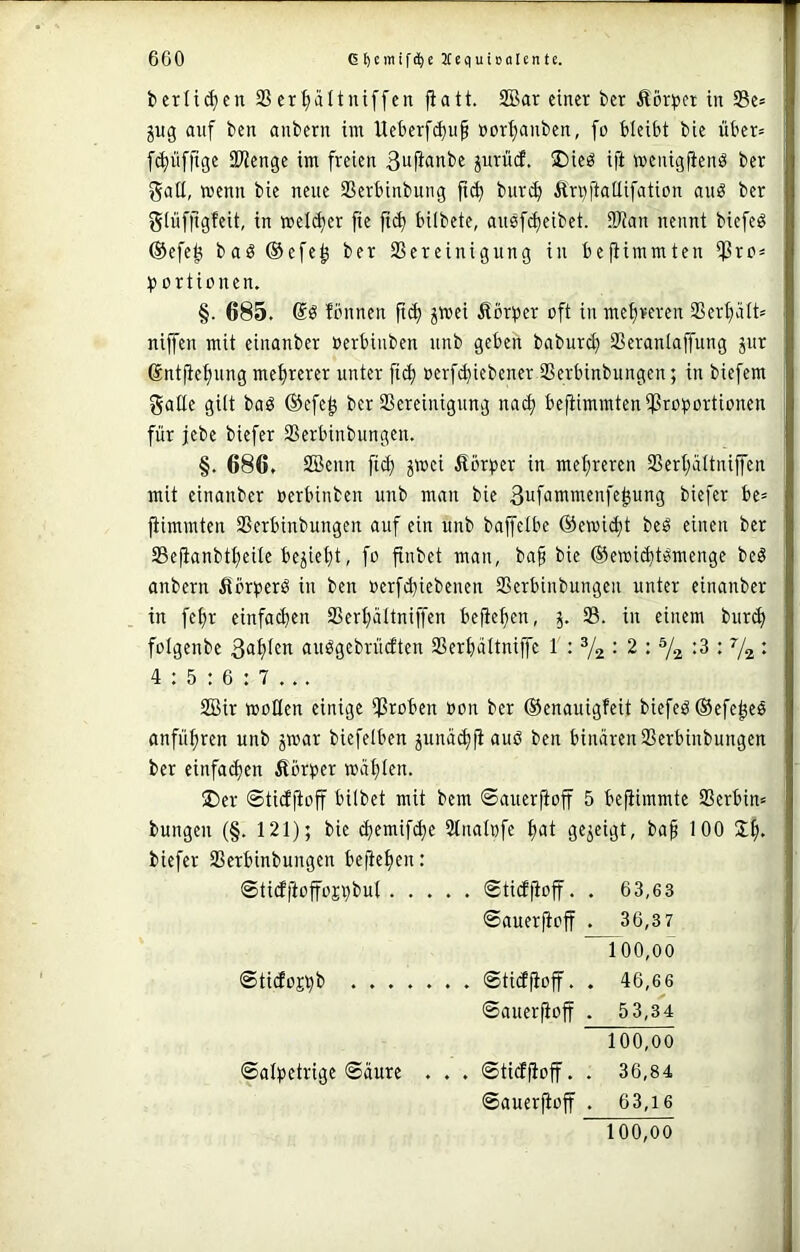 bcrlii^en 9Scrpltuiffcn fiatt. 2Bar einer ber Äör))ct in 58e* jug auf ben anbern im Uet)erfd)u§ »or^anben, fo bleibt bie über= fd)üffige iKenge im freien ßujtanbe jurücf. I)ieö ift menigfienö ber gaü, wenn bie neue SSerbinbung jtc^ burc^ Är^ftaüifation auö ber giüfjigfeit, in weld)er fie |i^ bilbete, ausfd)eibet. 9Wan nennt biefeö ®efe^ baö ®efe^ ber SSereinigung in bejHmmten iPrc= t? ortionen. §. 685. fönnen ftd) jwei ßbr^er oft in metjveren 3Ser^ätt= niffen mit einanber oerbiuben unb geben baburc^ SSeranlaffung jur ©ntjlefning mehrerer unter fiel) oerfi^iebener SSerbinbungen; in biefem gatte gitt baö ©efe^ ber Bereinigung nac^ bejtimmtentßroportionen für jebe biefer Berbinbungen. §. 686. SBenn fiel) jwei Äörper in met;reren Bert)ättnijfen mit einanber oerbinben unb man bie 3ufammenfe^ung biefer be= jiimmten Berbinbungen auf ein unb baffetbe @ewid)t beö einen ber Sefianbtt;eite bejiet)t, fo fiubet man, ba§ bie ©ewii^t^menge beö anbern ^örperö in ben »erfibiebenen Berbinbungen unter einanber in fe^r einfact>en Bert)ättniffen befiefjen, 5. B. in einem bur^ fotgenbe au^gebrüdten Ber^ättniffe 1 : ^2 • 2 : Y2 : V2 • 4 ; 5 : 6 : 7 ... BSir motten einige Bioi'cn fott ber ©enauigfeit biefeö ©efe^eö anfü^ren unb jwar biefetben junüc^jiauö ben binären Berbinbungen ber einfachen Äörper wägten. ®er ©tidfioff bitbet mit bem ©auerfioff 5 bejiimmte Berbim bungen (§. 121); bie c^emif^e Stnatofe |at gezeigt, ba^ 100 biefer Berbinbungen bejiet)en: ©tidftoffojrjbut ©tieffioff. . 63,63 ©auerjioff . 36,3 7 100.00 ©tidojbb ....... ©tieffioff. . 46,66 ©auerfioff . 5 3,34 100.00 ©atpetrige ©äure . . . ©tieffioff. . 36,84 ©auerfioff . 63,16 100,oo