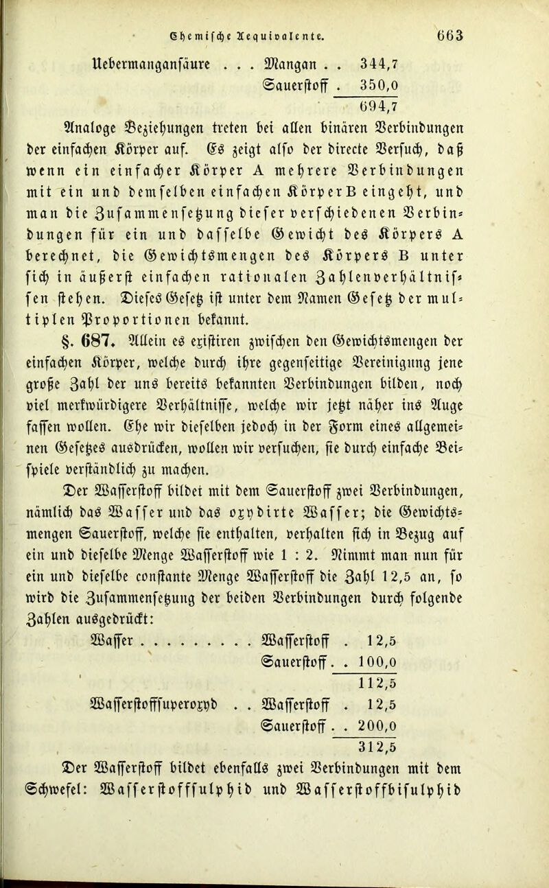 Ucbermanganfäure . . . SMangan . . 344,7 ©auerftoff . 350,0 694,7 Stnalogc Schiebungen treten bei allen binären Serbinbungen ber einfachen Äörtjer auf. Qg jeigt atfo ber bircctc Serfueb, ba§ »enn ein cinfa^cr Äör^ter A mehrere Serbinbungen mit ein unb bemfetben einfa(hen ÄbrperB eingeht, unb man bie ßufonimcnfehung biefer »erf(hiebcnen Serbin» bungen für ein unb baffetbe ©emicht beö ÄörtJcrö A berechnet, bie ®e»i(htömengen beö Äbtt^erö B unter fi(h in äu§erfi einfa^en rationalen 3<ihl^>^ö^i^hältnif» fen fiehen. 2)iefcß®efeh ifi unter bem Samen ®efeh ber mul» tipten Si^otJortionen befannt. §. 687. Stttein eß epfiiren htt)if(hen ben ©emicbtßmcugen ber einfa(hen Äbrijcr, wet^e burch ih« gegenfeitige Screinigung jene grofe S^hl unß bereitß befannten Serbinbungen bilben, no(h oiel merfmürbigere Serhältniffe, welihe mir jeht näher inö 3tuge fajfen moUen. @hf biefelbcn jebo(h in ber gorm cineß altgemei» nen ©efeheß außbrüden, motten mir oerfu(hen, fie bur^ einfa(hc Sei» f^jiele oerfiänbti^ jn maihen. 2)cr SBajferjioff bitbet mit bem ©auerfioff h^ei Serbinbungen, nämli(h baß SBaffcrunb baß ojj^birte SBaffer; bie ©emichtß» mengen ©auerjloff, melche fie enthalten, »erhatten in Sejug auf ein unb biefetbe Stenge SBafferfioff mie 1 : 2. Simmt man nun für ein unb biefetbe confiante Stenge SBaffcrjtoff bie 3<iht t2,5 an, fo mirb bie 3wfammenfe^ung ber beiben Serbinbungen burch fotgenbe 3ahlen außgebrüdt: 2Baffer SBafferftoff . 12,5 ©auerjioff. . 100,o ' 112,5 2Bajfer|iofffut3croj^b . . SBafferfioff . 12,5 ©auerftoff. . 200,0 ®er SBaferfioff bilbet ebenfallß jmei Serbinbungen mit bem ©(hmefel: SBafferftofffulphit* Säafferfioffbifulphii*