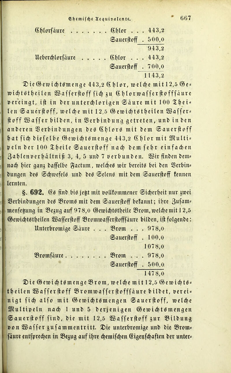 S^forfäute g^lor . . . 443,2 ©aucrjioff . 500,0 943,2 Uckrc^lotfäure g^Ior . . . 443,2 ©auerfioff . 7O0,o ^T3T2 üDte@cn)ic^töTiienge 443,2 Stjlor, »el^e mit 12,5 ®e = mi(^töt^etlcn SBafferjioff fic^ ju Sl)lor»affer|iofffäure »euingt, ifi in ber unter(^Iorigen ©aure mit 100 J^ei* Icn ©auerfioff, »el(^e mit 12,5 ®e»ic^töt{)cUen 2Baffcr= fioffSBaffcrMIben, in Sßerbinbung getreten, unb inben önberen SSerbinbungen beö ßl;Urö mit bem ©auerfioff f)at fi^ biefelbe @emid)tömenge 443,2 Stilor mit Stulti» Ijeln ber 100 Steile ©auerfioff nad) bem fe^r einfaAen 3a^Ienoerl;ältni§ 3, 4, 5 unb 7 »erbuuben. SBir finbeu bem= nac^ l)ier gauj baffelbe gactum, mel<^eö wir bereite bei ben Serbin* bungen beö ©(^wefelö unb beö ©elenö mit bem ©auerfioff fennen lernten. §. 692, ftnb biö jefet mit »otlfommener ©i(berbeit nur jmei Serbinbungen beö Sromö mit bem ©auerfioff befannt; ihre 3ufitm* menfe^ung in Sejug auf 978,0 ®ewic^t^tl)eilc Srom,meId}emit 12,5 ©emic^töt^eilen Sßaffer^off Sromwafferftofffäure bilben, ififolgenbe: Unterbromige ©äure . . . Srom . . . 978,0 ©auerfioff . 100,o 1078,0 ! Sromfäure Srom . .. . 978,0 ©auerfioff . 500,0 j 1478,0 !Die®emi(fftömenge Srom, »eld)e mit 12,5 ®emi(^tö= tl)eilen SBafferfioff Srommafferfiofffäure bilbet, oerei* nigt fid) alfo mit ®emi^tSmengen ©auerfioff, meld)c SWultipeln na(ff 1 unb 5 berjenigen ©ewicbtömengcn j©auerfioff finb, bie mit 12,5 SBafferfioff gur Silbung »on SSaffer jufammentritt. ®ie unterbromige unb bie Srom* pure entpre^en in Sepg auf ifire c^cmif(^cn 6igenf(^aften ber unter*