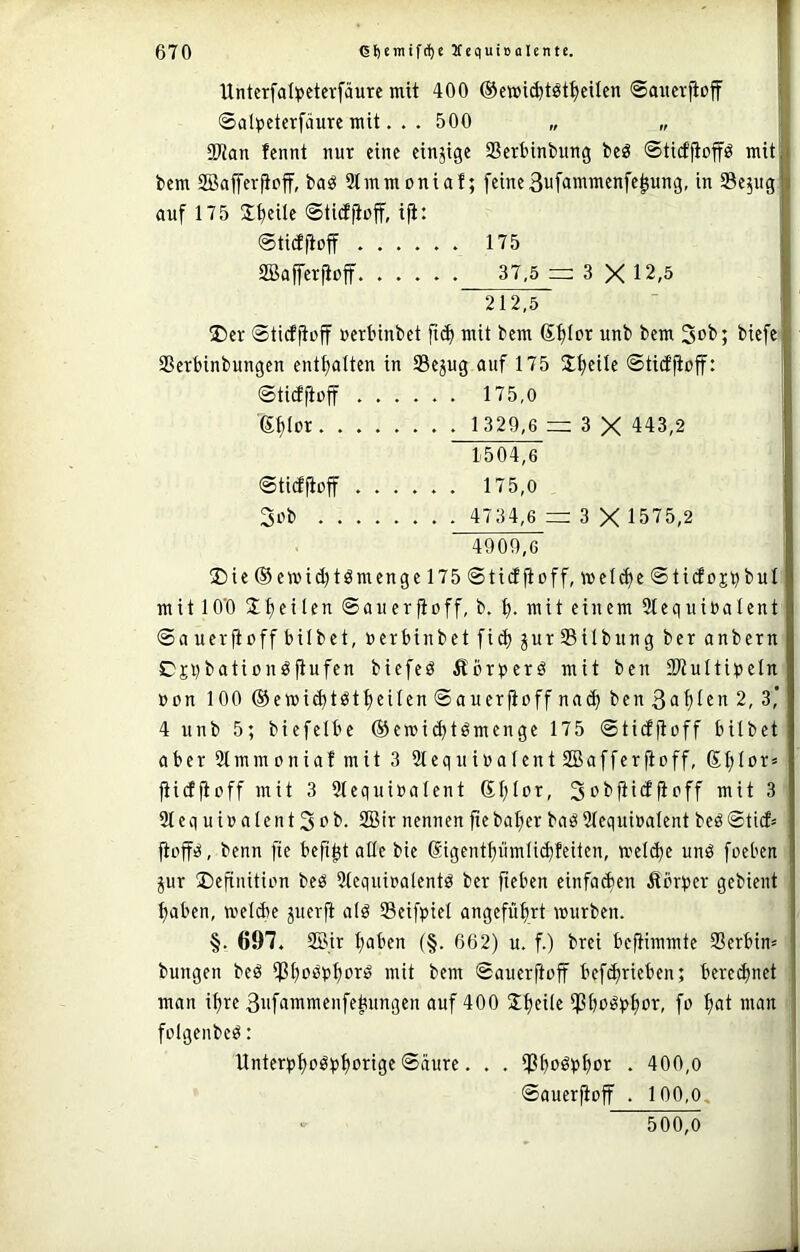 Unterfal^jctcvfäure mit 400 ©ewicfetöt^eUen ©awcrfloff ■ ©al^jetcrfäure mit. . . 500 „ „ 1 üJJan fcnnt nur eine einjige Serbinbung beg ©ticffiop mitj bem SBaprpf, baö 2lmmoniaf; feine3uf<in'iiifnfepng, in SSe^ugl auf 175 Steile ©tidpff, ip. | ©ticfpff 175 f SBaprpff 37,5=; 3X12,5 I 212,5 ■ I ®er ©ticfp'ff »erbinbet fid> mit bem (Stjior unb bem 3ob; biefe y SSerbinbungen entplten in SSejng auf 175 Jpile ©tidpff: f ©ticfpff 175,0 j 6{)Ior 1 329,6 = 3 X 443,2 1.504.6 ©tictpff ...... 175,0 3ob 4734,6 = 3 X 1575,2 4909.6 2Me ©ewidjtömenge 175 ©tiiJpff, welche ©tidojbbul mit lO'O Ipilen ©auerfioff, b. mit einem Stequinalent ©auerfioffbilbet, nerbinbet fid; jurSilbung ber anbern C'jl)bationöfiufen biefeö Äör^^erö mit ben SWuIti^eln non 100 ®ewi(^tötpilen©aucrpffna(^ben3a^ten2, 3,' 4 unb 5; biefelbe ®e»id)tömenge 175 ©tidpff bilbet aber 2lmmoniafmit 3 SleqnioalentSBafferftoff, Sl;lor» fiicfpff mit 3 Stequioalent Sf;lor, Si^bpdpff mit 3 3tcquioaIent3ob. 2Bir nennen pbapr baö3(equtoaIent beö©ticf= jtop, benn fte bept ade bie @igentf)ümli(^feiten, meld)e unö foeben jur ©efinition beö Stequioalentö ber pben einfachen Äörber gebient pben, weld)e juerft a(ö Seifpiel angefüpt mürben. §. 697. 2Bir pben (§. 662) u. f.) brei beftimmte Serbin» bungen beö SP^bpr:» mit bem ©auerpff betrieben; beregnet man ipe 3ufammenfebnngen auf 400 Ipile Sbü^t>pr, fo pt man folgenbcö: Unterppöpprige ©äure. . . SPPpt • 400,o ©auerpff . 100,0, 500,O