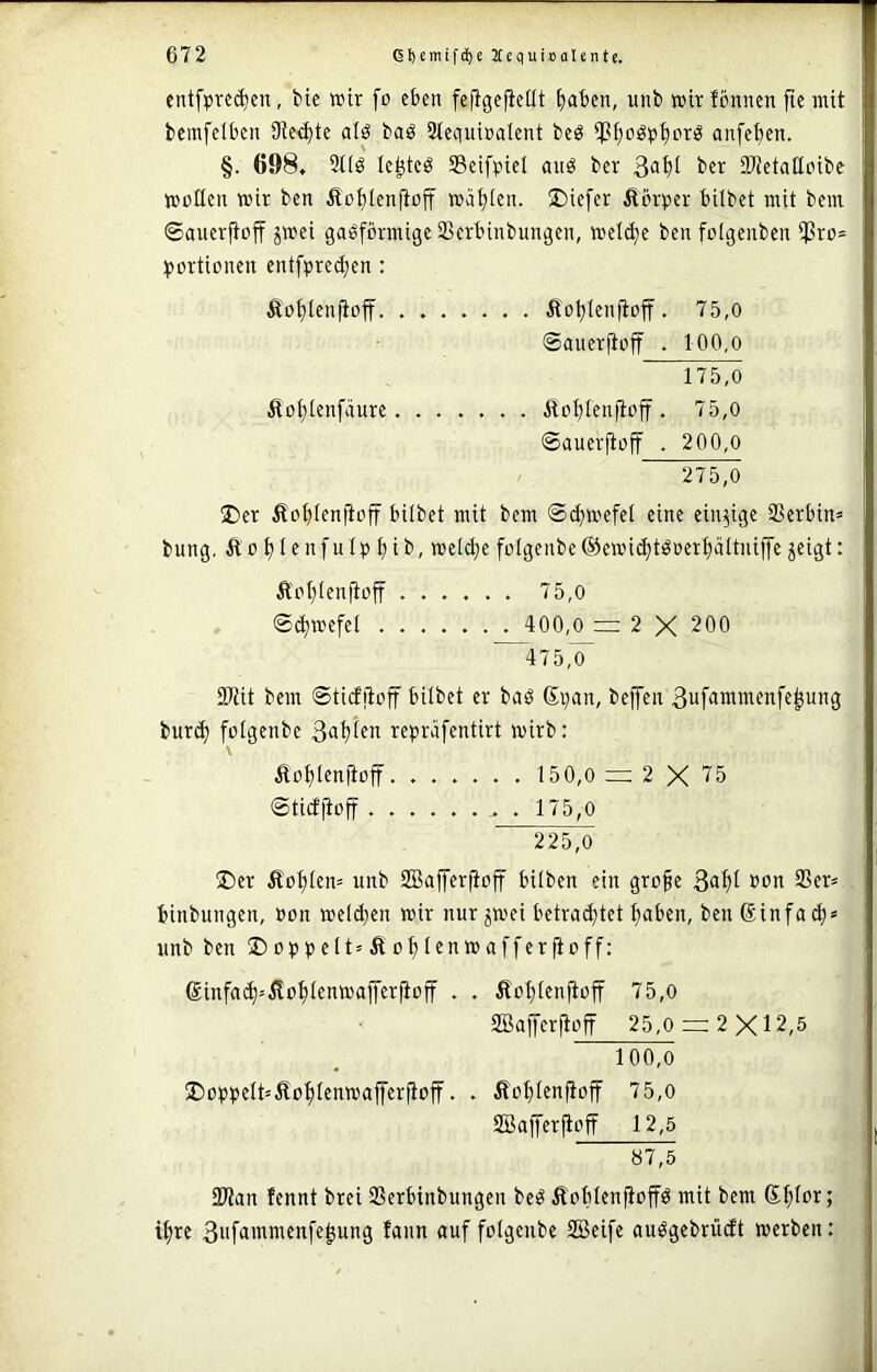 entfpre^en, bie wir fo eben fejigcfieilt f)aben, unb wir Icnncn fie mit bemfcibcn Sterte alö baö Stcciuiralent beö anfe^ten. §. 698, 3tlö Ic^tcö 33eifpiel aitö bcr ber Süetaüoibe wollen wir ben Äoijlenfioff wählen. ®iefer Äörper bilbet mit bem ©ancrjtoff jwei gasförmige SBerbinbungen, weld)e ben foigenben i^ro- :()ortionen entfpred;en : Äof)ien|ioff. ....... Äot)(enjioff. 75,0 ©auerftoff . 100,o 175.0 5toi)Ienfäure. ...... Äot;Ien)ioff. 75,0 ©auerfioff . 200,0 275.0 üDer Äo^ienftoff bilbet mit bem ©(fjwefel eine einzige 3Serbin= bung, Äü^Ienfnipt)ib, weid;efolgenbe@ewid)tSoert)ältniffe^eigt: Äoljienjtoff ...... 75,0 ©^wefel ....... 400,0 2 X 200 475,0 33tit bem ©tieffioff hübet er baS (Si)an, beffen ßufammenfe^ung burd) folgenbe 3«f)ien repräfentirt wirb: \ Äo^lenjtoff 150,0 = 2 X 75 ©tid|ioff ........ 175,0 225,0 ®er Äol)Ien= unb SBafferfioff hüben ein gro^e 3of)t oon 93er» binbungen, oon welchen wir nur jwei betrai^tet hoben, benßinfach* unb ben ®oppelt»Äohlenwaffer ft off: ®infa(h=ilohlenwafferjtoff . . Äohlenftoff 75,0 9Baiferftoff 25,0 — 2X12,5 100,0 ©oööflt-'Äohl^owafferjtoff. . Äohlenftoff 75,o SBajferjtoff 12,5 9Wan fennt brei 93erbinbungen beS ÄoblenfioffS mit bem ihre 3i'fowmenfe^ung fann auf folgenbe SBeife auSgebrüdt werben: