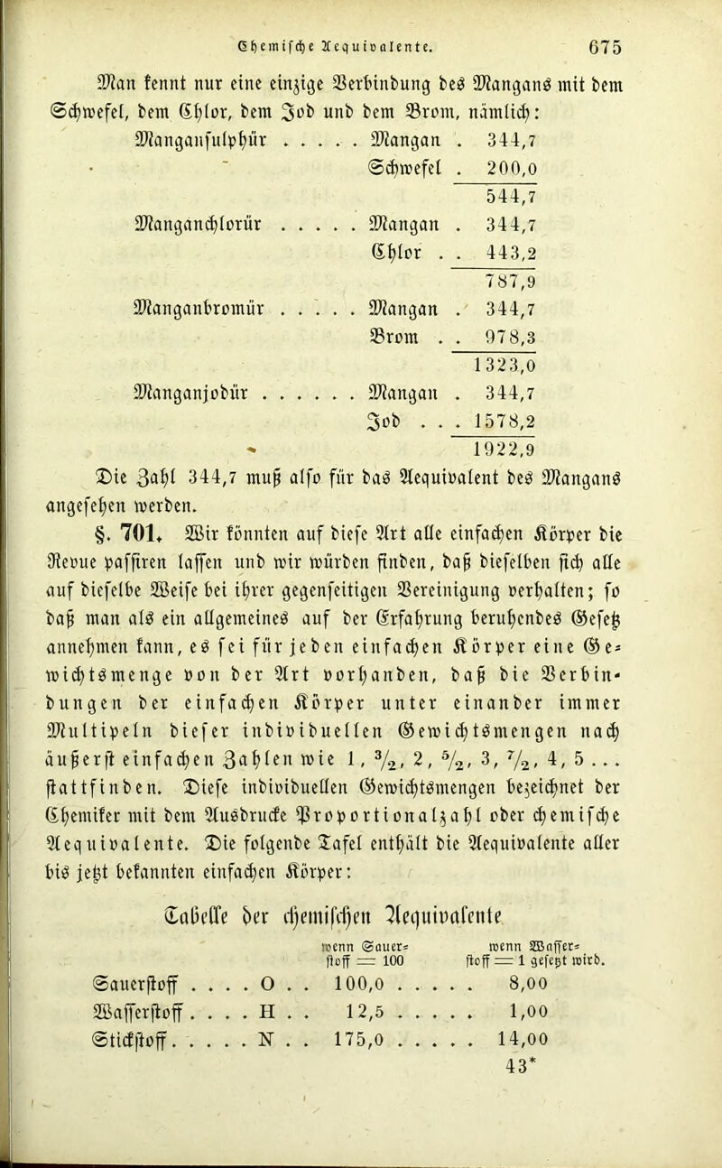 Tlan tennt nur eine einzige SSertinbung bcö 9?Janganö mit bem ©(^mefet, bem 6t;Ior, bem 3ob unb bem Srum, nämlid): SWanganfulppr ..... SWangan . 344,7 ©^mefel . 200,o 544,7 iWanganc^Iorür ..... SWangan . 344,7 e^tpr . . 443,2 787,9 iPtanganbremür SWangan . 344,7 Srom . . 978,3 1 323,0 PJtanganjDbür ...... 3J?angan . 344,7 3ob ... 1578,2 ^ 1922,9 üDie 344,7 mu^ alfp für baö Slequiualent beö SKanganö angefe^en »erben. §. 701. SBir tonnten auf biefe 3(rt alle einfa^en Äor^jer bie 9teoue pafftren lajfen unb »ir würben ftnbcn, ba§ biefelbcn alle auf biefelbe SBeife bei i^rer gegenfeitigen SSereinigung oerljaiten; fo ba^ man alö ein allgemeine^ auf ber Srfal)rung berul;enbeö ®efe^ annet)men fann, eö fei für jeben einfacl)en Äbr^^er eine ®e* »ic^tömenge oon ber 31rt oor^anben, ba§ bie 23erbin- bungen ber einfa(^en Äörper unter einanber immer 2JtuItii)eln biefer inbioibuellen ©ewic^tömengen na(^ au^erfi einfa<^en wi« t. 2, %, 3, 72- 4, 5 ... fiattfinben. !l)iefe inbioibuellen ®e»i(i)tömengen bejeii^net ber (S.{)emifer mit bem 3tusbru(fe ijßrotjortional^a^l ober (^emif(^e Slequioalente. 2)ie folgenbe S^afel enthält bie 31equioalente aüer biö je^t betannten einfa^en itörper: daBcffe ^)cr d)cmi|\f)en ^(eijuiparente rcenn ©aueta roenn S55nqeta qoff =r 100 qoff = 1 sefegt rcitb. ©auerfioff . . . . 0 . . 100,0 8,00 Sffiafferjtoff. . . . H . . 12,5 1,00 ©tidltoff. . . . . N . . 175,0 14,00 43*