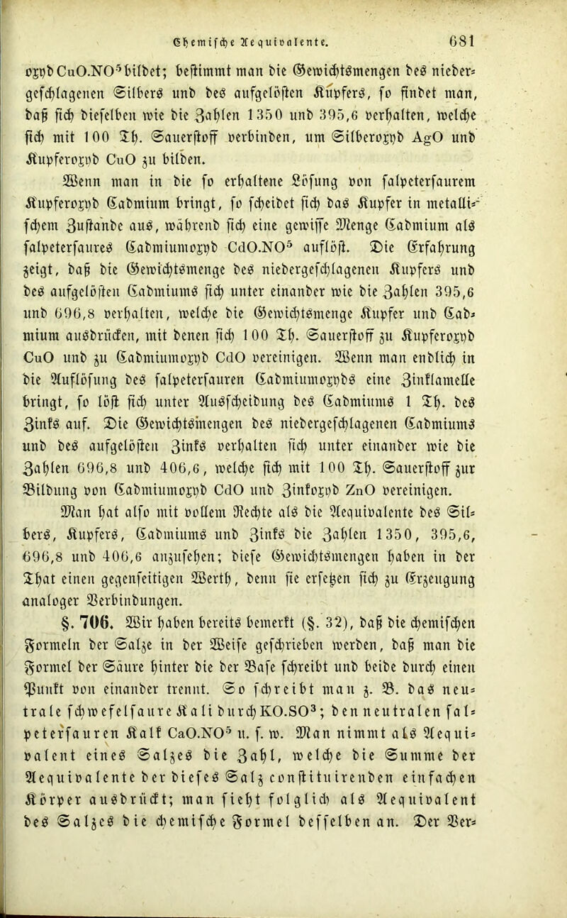 oCT^CuO-NO-'^bilbet; bcfiimmt man bie ©cmi^tömcngen beö nicber= gef^Iagenen ©ilberö unb beö aiifgelö|lcn Äiiijferä, fo finbet man, ba§ biefdben wie bic 1350 unb 395,6 »erhalten, wel^e fi(^ mit 100 ©auerftoff nerbinben, um ©Uberojijb AgO unb Äupferojnb CuO ju bilben. 2öeun man in bie fo crf)altenc Sbfung üon falpcterfaurem ÄiO)fero?i)b Sabmium bringt, fo fd^cibet [i<^ baö ^fupfer in metallK fettem 3ufi«nbc auö, wäbrenb eine gewiffe SPtenge (Sabmium alä falpeterfaureö ßabmiumoj^b CdO.NO^ auflb|l. £)ie @rfaf)rung jeigt, ba§ bie ©ewit^tsmenge beö niebergefd}tagenen ilupferö unb beö aufgelöftcu (fabmiumö fi^ unter einanber wie bie 36t)ten 395,6 unb 696,8 oev^alteu, weld}e bie ©ewid^tbmenge Äupfer unb Sab^ mium auöbrücfen, mit benen [ic^ 100 2;l). ©auerftoff jii Äupferoji^b CuO unb ju Sabmiumoji)b CdO oereiuigen. SBenn man enblic^ in bie 91uflöfung beö falijeterfauren 6abmiumoji)bö eine 3i^l^I6ltleIIe bringt, fo lofl fid) unter 91iiöf^eibung beö Sabmiumö 1 2f). beö 3inf^ auf, 2)ie ©ewi^töinengen beö niebergefd)lagenen Sabmiumä unb beö aufgelöjien 3infö oerbalten ftcb unter einanber wie bie 3afllen 696,8 unb 406,6, wel^e ft(b mit 100 ©auerfioff jur 35ilbung »on (Sabmiumosnb CdO unb 31tifPEbb ZnO oereinigen. Sitan bat alfo mit oollem Steibte alö bie 9tequioaIente beö ©il^ berg, Äupferö, Sabmiumö unb 3infö bie 3<iblfn 1350, 395,6, 696,8 unb 406,6 anjufeben; biefe ®ewid)tömengen b^ben in ber 5lb<it einen gegenfeitigen SBertb, benn fie erfe^en ficb ju (Srjeugung Analoger SSerbinbungen. §. 706. 2ßit haben bereite bemerft (§. 32), ba§ bie (bemif^en gormeln ber ©alje in ber 2Beife gef^rieben werben, baf man bie f^ormel ber ©äure hinter bie ber Safe f^reibt unb beibe burib einen ißuuft oon einanber trennt, ©o fd)reibt mau j. S. ba^i neu= träte fd}Wefelfaure Äa li burcbKO.SO^; ben neutralen fal» qjeterfauren Äalf CaO.NO’ u. f. w. Stau nimmt aiö Slequi» »alent eineö ©aljeö bie 3ablf welche bie ©umme ber 31equi»alente ber biefeö ®alj confiituirenben einfachen Äbrper auöbrüdt; man fieht folglid) alö Stequioalent beö ©aljeö bie chemifd)e Sotntel beffelben an. ®er Ser*