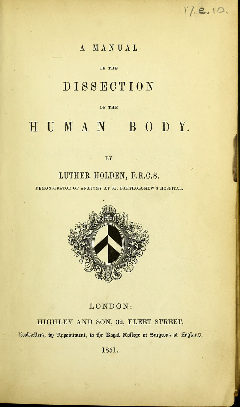 \J a, t O A MANUAL OF THE DISSECTION OF THE HUMAN BODY. BY LUTHER HOLDEN, E.R.C.S. DEMONSTRATOR OF ANATOMY AT ST. BARTHOLOMEW’S HOSPITAL. LONDON: HIGrHLEY AND SON, 32, FLEET STBEET, ^Booksellers, tig 'appointment, to tlje 3Rooal (College of Surgeons of lEnglant). 1851.