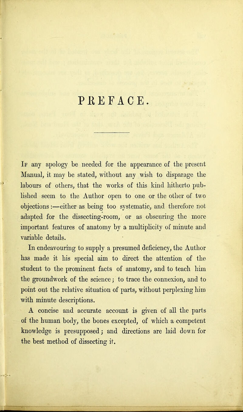 PREFACE. If any apology be needed for the appearance of the present Manual, it may be stated, without any wish to disparage the labours of others, that the works of this kind hitherto pub- lished seem to the Author open to one or the other of two objections :—either as being too systematic, and therefore not adapted for the dissecting-room, or as obscuring the more important features of anatomy by a multiplicity of minute and variable details. In endeavouring to supply a presumed deficiency, the Author has made it his special aim to direct the attention of the student to the prominent facts of anatomy, and to teach him the groundwork of the science; to trace the connexion, and to point out the relative situation of parts, without perplexing him with minute descriptions. A concise and accurate account is given of all the parts of the human body, the bones excepted, of which a competent knowledge is presupposed; and directions are laid down for the best method of dissecting it. -