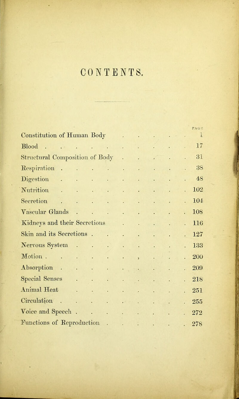 CONTENTS. PAGE Constitution of Human Body ..... i Blood .......... 17 Structural Composition of Body ..... 31 Bespiration ......... 38 Digestion ......... 48 Nutrition ......... 102 Secretion ......... 104 Vascular Gtlands ........ 108 Kidneys and their Secretions ..... 116 Skin and its Secretions 127 Nervous System ........ 133 Motion ......... . 200 Absorption ......... 209 Special Senses ........ 218 Animal Heat . . . . . . .251 Circulation ......... 255 Voice and Speech ........ 272 Functions of Beproduction ...... 278