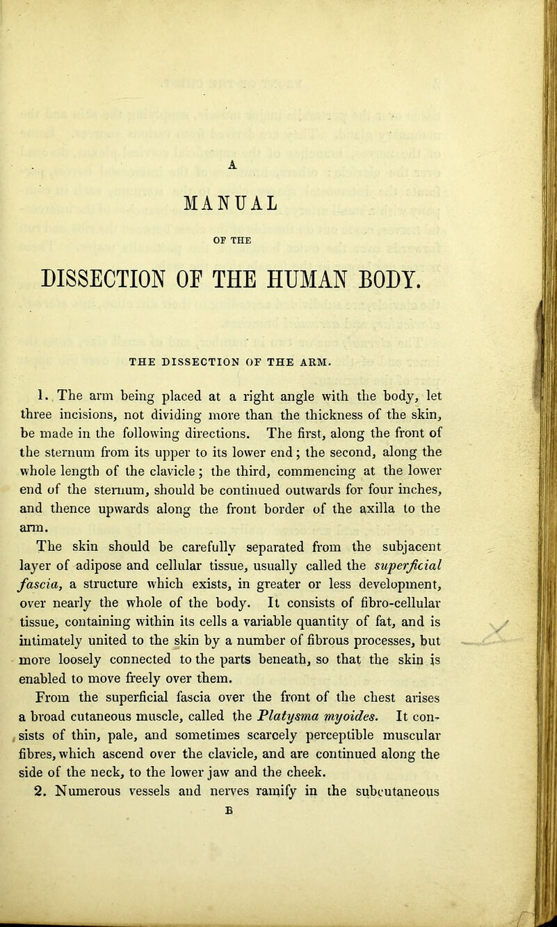 A MANUAL OF THE DISSECTION OF THE HUMAN BODY. THE DISSECTION OF THE ARM. 1. The arm being placed at a right angle with the body, let three incisions, not dividing more than the thickness of the skin, be made in the following directions. The first, along the front of the sternum from its upper to its lower end; the second, along the whole length of the clavicle; the third, commencing at the lower end of the sternum, should be continued outwards for four inches, and thence upwards along the front border of the axilla to the arm. The skin should be carefully separated from the subjacent layer of adipose and cellular tissue, usually called the superficial fascia, a structure which exists, in greater or less development, over nearly the whole of the body. It consists of fibro-cellular tissue, containing within its cells a variable quantity of fat, and is intimately united to the skin by a number of fibrous processes, but more loosely connected to the parts beneath, so that the skin is enabled to move freely over them. From the superficial fascia over the front of the chest arises a broad cutaneous muscle, called the Platys?na myoides. It con- sists of thin, pale, and sometimes scarcely perceptible muscular fibres, which ascend over the clavicle, and are continued along the side of the neck, to the low'er jaw and the cheek. 2. Numerous vessels and nerves ratnify in the subcutaneous £