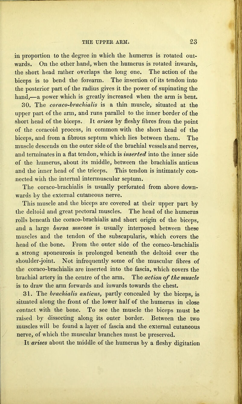 in proportion to the degree in which the humerus is rotated out- wards. On the other hand, when the humerus is rotated inwards, the short head rather overlaps the long one. The action of the biceps is to bend the forearm. The insertion of its tendon into the posterior part of the radius gives it the power of supinating the hand,—a power which is greatly increased when the arm is bent. 30. The coraco-brachialis is a thin muscle, situated at the upper part of the arm, and runs parallel to the inner border of the short head of the biceps. It arises by fleshy fibres from the point of the coracoid process, in common with the short head of the biceps, and from a fibrous septum which lies between them. The muscle descends on the outer side of the brachial vessels and nerves, and terminates in a flat tendon, which is inserted into the inner side of the humerus, about its middle, between the brachialis anticus and the inner head of the triceps. This tendon is intimately con- nected with the internal intermuscular septum. The coraco-brachialis is usually perforated from above down- wards by the external cutaneous nerve. This muscle and the biceps are covered at their upper part by the deltoid and great pectoral muscles. The head of the humerus rolls beneath the coraco-brachialis and short origin of the biceps, and a large bursa mucosa is usually interposed between these muscles and the tendon of the subscapularis, which covers the head of the bone. From the outer side of the coraco-brachialis a strong aponeurosis is prolonged beneath the deltoid over the shoulder-joint. Not infrequently some of the muscular fibres of the coraco-brachialis are inserted into the fascia, which covers the brachial artery in the centre of the arm. The action of the muscle is to draw the arm forwards and inwards towards the chest. 31. The brachialis anticus, partly concealed by the biceps, is situated along the front of the lower half of the humerus in close contact with the bone. To see the muscle the biceps must be raised by dissecting along its outer border. Between the two muscles will be found a layer of fascia and the external cutaneous nerve, of which the muscular branches must be preserved. It arises about the middle of the humerus by a fleshy digitation