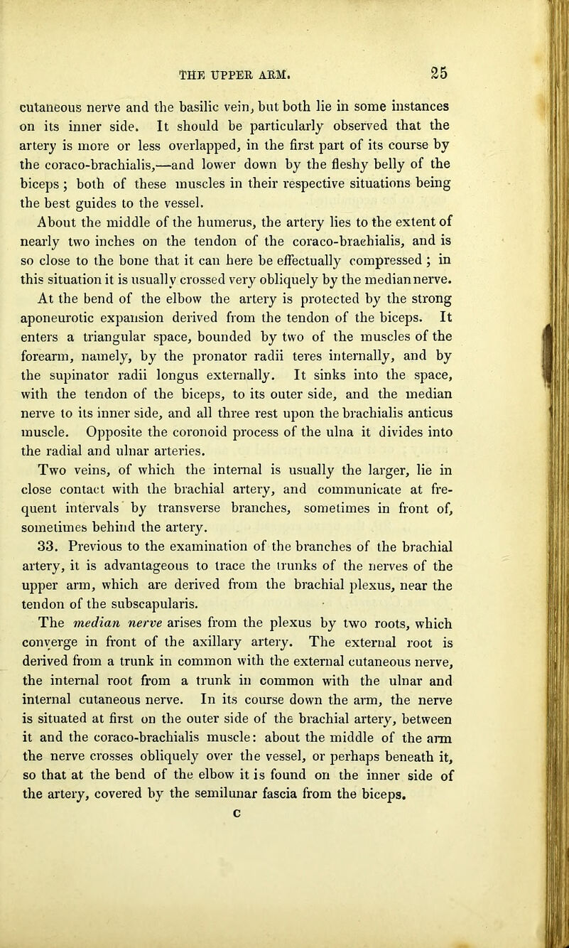 cutaneous nerve and the basilic vein, but both lie in some instances on its inner side. It should be particularly observed that the artery is more or less overlapped, in the first part of its course by the coraco-brachialis,—and lower down by the fleshy belly of the biceps ; both of these muscles in their respective situations being the best guides to the vessel. About the middle of the humerus, the artery lies to the extent of nearly two inches on the tendon of the coraco-brachialis, and is so close to the bone that it can here be effectually compressed ; in this situation it is usually crossed very obliquely by the median nerve. At the bend of the elbow the artery is protected by the strong aponeurotic expansion derived from the tendon of the biceps. It enters a triangular space, bounded by two of the muscles of the forearm, namely, by the pronator radii teres internally, and by the supinator radii longus externally. It sinks into the space, with the tendon of the biceps, to its outer side, and the median nerve to its inner side, and all three rest upon the brachialis anticus muscle. Opposite the coronoid process of the ulna it divides into the radial and ulnar arteries. Two veins, of which the internal is usually the larger, lie in close contact with the brachial artery, and communicate at fre- quent intervals by transverse branches, sometimes in front of, sometimes behind the artery. 33. Previous to the examination of the branches of the brachial artery, it is advantageous to trace the trunks of the nerves of the upper arm, which are derived from the brachial plexus, near the tendon of the subscapularis. The median nerve arises from the plexus by two roots, which converge in front of the axillary artery. The external root is derived from a trunk in common with the external cutaneous nerve, the internal root from a trunk in common with the ulnar and internal cutaneous nerve. In its course down the arm, the nerve is situated at first on the outer side of the brachial artery, between it and the coraco-brachialis muscle: about the middle of the arm the nerve crosses obliquely over the vessel, or perhaps beneath it, so that at the bend of the elbow it is found on the inner side of the artery, covered by the semilunar fascia from the biceps. c