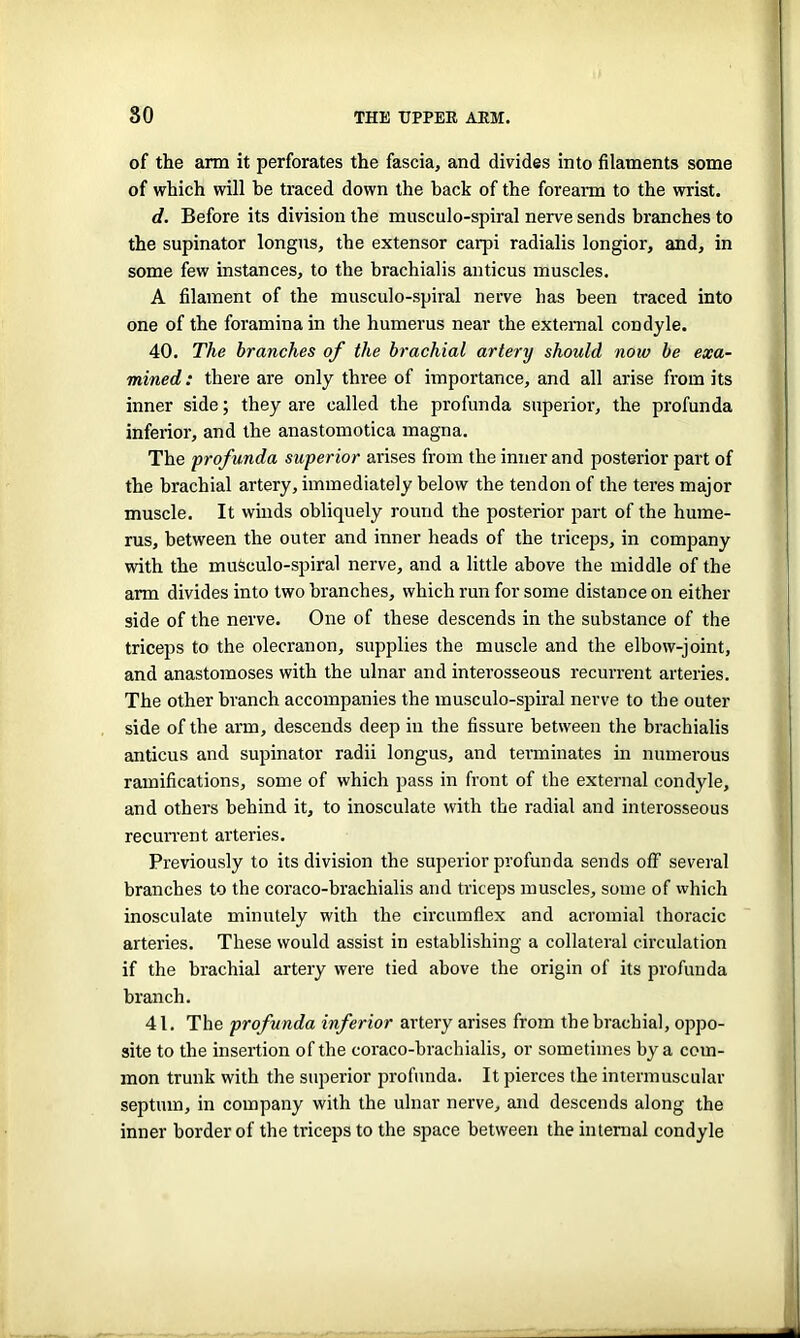 of the arm it perforates the fascia, and divides into filaments some of which will he traced down the back of the forearm to the wrist. d. Before its division the musculo-spiral nerve sends branches to the supinator longus, the extensor carpi radialis longior, and, in some few instances, to the brachialis anticus muscles. A filament of the musculo-spiral nerve has been traced into one of the foramina in the humerus near the external condyle. 40. The branches of the brachial artery should now be exa- mined: there are only three of importance, and all arise from its inner side; they are called the profunda superior, the profunda inferior, and the anastomotica magna. The prof unda superior arises from the inner and posterior part of the brachial artery, immediately below the tendon of the teres major muscle. It winds obliquely round the posterior part of the hume- rus, between the outer and inner heads of the triceps, in company with the muSculo-spiral nerve, and a little above the middle of the arm divides into two branches, which run for some distance on either side of the nerve. One of these descends in the substance of the triceps to the olecranon, supplies the muscle and the elbow-joint, and anastomoses with the ulnar and interosseous recurrent arteries. The other branch accompanies the musculo-spiral nerve to the outer side of the arm, descends deep in the fissure between the brachialis anticus and supinator radii longus, and terminates in numerous ramifications, some of which pass in front of the external condyle, and others behind it, to inosculate with the radial and interosseous recurrent arteries. Previously to its division the superior profunda sends off several branches to the coraco-brachialis and triceps muscles, some of which inosculate minutely with the circumflex and acromial thoracic arteries. These would assist in establishing a collateral circulation if the brachial artery were tied above the origin of its profunda branch. 41. The profunda inferior artery arises from the brachial, oppo- site to the insertion of the coraco-brachialis, or sometimes by a com- mon trunk with the superior profunda. It pierces the intermuscular septum, in company with the ulnar nerve, and descends along the inner border of the triceps to the space between the internal condyle