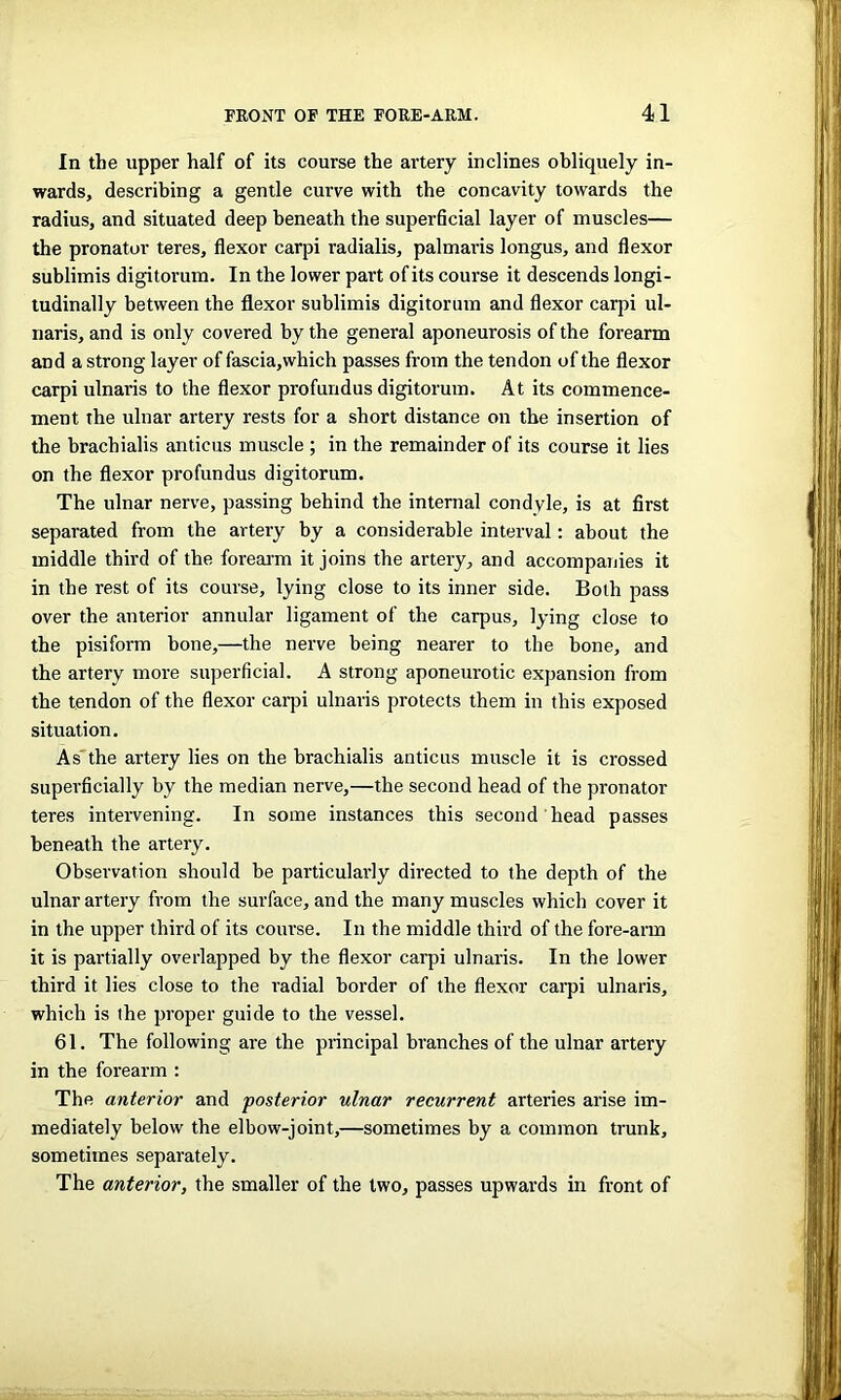 In the upper half of its course the artery inclines obliquely in- wards, describing a gentle curve with the concavity towards the radius, and situated deep beneath the superficial layer of muscles— the pronator teres, flexor carpi radialis, palmaris longus, and flexor sublimis digitorum. In the lower part of its course it descends longi- tudinally between the flexor sublimis digitorum and flexor carpi ul- naris, and is only covered by the general aponeurosis of the forearm and a strong layer of fascia,which passes from the tendon of the flexor carpi ulnaris to the flexor profundus digitorum. At its commence- ment the ulnar artery rests for a short distance on the insertion of the brachialis anticus muscle ; in the remainder of its course it lies on the flexor profundus digitorum. The ulnar nerve, passing behind the internal condyle, is at first separated from the artery by a considerable interval: about the middle third of the forearm it joins the artery, and accompanies it in the rest of its course, lying close to its inner side. Both pass over the anterior annular ligament of the carpus, lying close to the pisiform bone,—the nerve being nearer to the bone, and the artery more superficial. A strong aponeurotic expansion from the tendon of the flexor carpi ulnaris protects them in this exposed situation. As the artery lies on the brachialis anticus muscle it is crossed superficially by the median nerve,—the second head of the pronator teres intervening. In some instances this second head passes beneath the artery. Observation should be particularly directed to the depth of the ulnar artery from the surface, and the many muscles which cover it in the upper third of its course. In the middle third of the fore-arm it is partially overlapped by the flexor carpi ulnaris. In the lower third it lies close to the radial border of the flexor carpi ulnaris, which is the proper guide to the vessel. 61. The following are the principal branches of the ulnar artery in the forearm : The anterior and posterior ulnar recurrent arteries arise im- mediately below the elbow-joint,—sometimes by a common trunk, sometimes separately. The anterior, the smaller of the two, passes upwards in front of