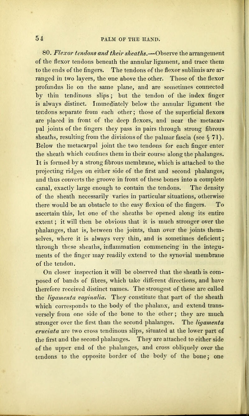 80. Flexor tendons and their sheaths.—Observe the arrangement of the flexor tendons beneath the annular ligament, and trace them to the ends of the fingers. The tendons of the flexor sublimis are ar- ranged in two layers, the one above the other. Those of the flexor profundus lie on the same plane, and are sometimes connected by thin tendinous slips; but the tendon of the index finger is always distinct. Immediately below the annular ligament the tendons separate from each other; those of the superficial flexors are placed in front of the deep flexors, and near the metacar- pal joints of the fingers they pass in pairs through strong fibrous sheaths, resulting from the divisions of the palmar fascia (see § 71). Below the metacarpal joint the two tendons for each finger enter the sheath which confines them in their course along the phalanges. It is formed by a strong fibrous membrane, which is attached to the projecting ridges on either side of the first and second phalanges, and thus converts the groove in front of these bones into a complete canal, exactly large enough to contain the tendons. The density of the sheath necessarily varies in particular situations, otherwise there would be an obstacle to the easy flexion of the fingers. To ascertain this, let one of the sheaths be opened along its entire extent; it will then be obvious that it is much stronger over the phalanges, that is, between the joints, than over the joints them- selves, where it is always very thin, and is sometimes deficient; through these sheaths, inflammation commencing in the integu- ments of the finger may readily extend to the synovial membrane of the tendon. On closer inspection it will be observed that the sheath is com- posed of bands of fibres, which take different directions, and have therefore received distinct names. The strongest of these are called the ligamenta vaginalia. They constitute that part of the sheath which corresponds to the body of the phalanx, and extend trans- versely from one side of the bone to the other; they are much stronger over the first than the second phalanges. The ligamenta cruciata are two cross tendinous slips, situated at the lower part of the first and the second phalanges. They are attached to either side of the upper end of the phalanges, and cross obliquely over the tendons to the opposite border of the body of the bone; one