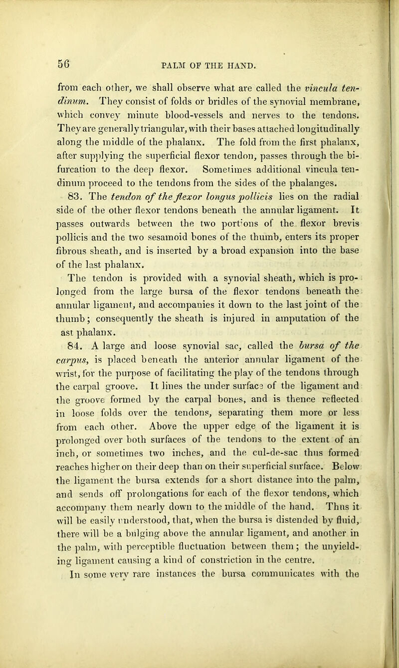 from each other, we shall observe what are called the vincula ten- dinum. They consist of folds or bridles of the synovial membrane, which convey minute blood-vessels and nerves to the tendons. They are generally triangular, with their bases attached longitudinally along the middle of the phalanx. The fold from the first phalanx, after supplying the superficial flexor tendon, passes through the bi- furcation to the deep flexor. Sometimes additional vincula ten- dinum proceed to the tendons from the sides of the phalanges. 83. The tendon of the flexor longus pollicis lies on the radial side of the other flexor tendons beneath the annular ligament. It passes outwards between the two portions of the flexor brevis pollicis and the two sesamoid bones of the thumb, enters its proper fibrous sheath, and is inserted by a broad expansion into the base of the last phalanx. The tendon is provided with a synovial sheath, which is pro- longed from the large bursa of the flexor tendons beneath the annular ligament, and accompanies it down to the last joint of the thumb; consequently the sheath is injured in amputation of the ast phalanx. 84. A large and loose synovial sac, called the bursa of the carpus, is placed beneath the anterior annular ligament of the wrist, for the purpose of facilitating the play of the tendons through the carpal groove. It lines the under surface of the ligament and the groove formed by the carpal bones, and is thence reflected in loose folds over the tendons, separating them more or less from each other. Above the upper edge of the ligament it is prolonged over both surfaces of the tendons to the extent of an inch, or sometimes two inches, and the cul-de-sac thus formed reaches higher on their deep than on their superficial surface. Below the ligament the bursa extends for a short distance into the palm, and sends off prolongations for each of the flexor tendons, which accompany them nearly down to the middle of the hand. Thus it will be easily understood, that, when the bursa is distended by fluid, there will be a bulging above the annular ligament, and another in the palm, with perceptible fluctuation between them; the unyield- ing ligament causing a kind of constriction in the centre. In some very rare instances the bursa communicates with the