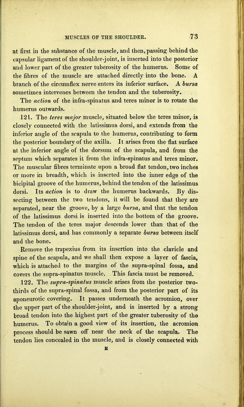 at first in the substance of the muscle, and then, passing behind the capsular ligament of the shoulder-joint, is inserted into the posterior and lower part of the greater tuberosity of the humerus. Some of the fibres of the muscle are attached directly into the bone. A branch of the circumflex nerve enters its inferior surface. A bursa sometimes intervenes between the tendon and the tuberosity. The action of the infra-spinatus and teres minor is to rotate the humerus outwards. 121. The teres major muscle, situated below the teres minor, is closely connected with the latissimus dorsi, and extends from the inferior angle of the scapula to the humerus, contributing to form the posterior boundary of the axilla. It arises from the flat surface at the inferior angle of the dorsum of the scapula, and from the septum which separates it from the infra-spinatus and teres minor. The muscular fibres terminate upon a broad flat tendon, two inches or more in breadth, which is inserted into the inner edge of the bicipital groove of the humerus, behind the tendon of the latissimus dorsi. Its action is to draw the humerus backwards. By dis- secting between the two tendons, it will be found that they are separated, near the groove, by a large bursa, and that the tendon of the latissimus dorsi is inserted into the bottom of the groove. The tendon of the teres major descends lower than that of the latissimus dorsi, and has commonly a separate bursa between itself and the bone. Remove the trapezius from its insertion into the clavicle and spine of the scapula, and we shall then expose a layer of fascia, which is attached to the margins of the supra-spinal fossa, and covers the supra-spinatus muscle. This fascia must he removed. 122. The supra-spinatus muscle arises from the posterior two- thirds of the supra-spinal fossa, and from the posterior part of its aponeurotic covering. It passes underneath the acromion, over the upper part of the shoulder-joint, and is inserted by a strong broad tendon into the highest part of the greater tuberosity of the humerus. To obtain a good view of its insertion, the acromion process should be sawn off near the neck of the scapula. The tendon lies concealed in the muscle, and is closely connected with E