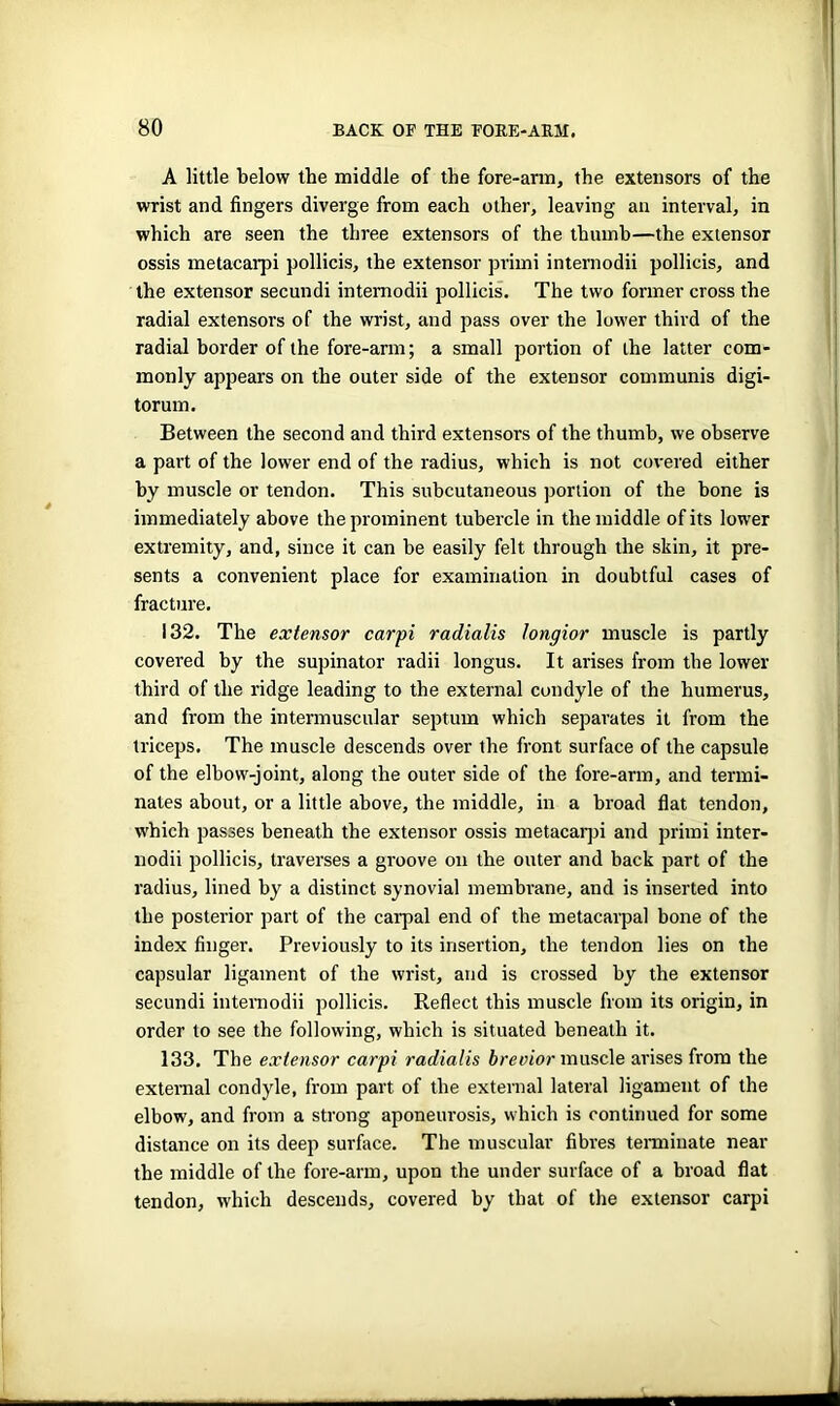 A little below the middle of the fore-arm, the extensors of the wrist and fingers diverge from each other, leaving an interval, in which are seen the three extensors of the thumb—the extensor ossis metacarpi pollicis, the extensor primi internodii pollicis, and the extensor secundi internodii pollicis. The two former cross the radial extensors of the wrist, and pass over the lower third of the radial border of the fore-arm; a small portion of the latter com- monly appears on the outer side of the extensor communis digi- torum. Between the second and third extensors of the thumb, we observe a part of the lower end of the radius, which is not covered either by muscle or tendon. This subcutaneous portion of the bone is immediately above the prominent tubercle in the middle of its lower extremity, and, since it can be easily felt through the skin, it pre- sents a convenient place for examination in doubtful cases of fracture. 132. The extensor carpi radialis tongior muscle is partly covered by the supinator radii longus. It arises from the lower third of the ridge leading to the external condyle of the humerus, and from the intermuscular septum which separates it from the triceps. The muscle descends over the front surface of the capsule of the elbow-joint, along the outer side of the fore-arm, and termi- nates about, or a little above, the middle, in a broad flat tendon, which passes beneath the extensor ossis metacarpi and primi inter- nodii pollicis, traverses a groove on the outer and back part of the radius, lined by a distinct synovial membrane, and is inserted into the posterior part of the carpal end of the metacarpal bone of the index finger. Previously to its insertion, the tendon lies on the capsular ligament of the wrist, and is crossed by the extensor secundi internodii pollicis. Reflect this muscle from its origin, in order to see the following, which is situated beneath it. 133. The extensor carpi radialis brevior muscle arises from the external condyle, from part of the external lateral ligament of the elbow, and from a strong aponeurosis, which is continued for some distance on its deep surface. The muscular fibres terminate near the middle of the fore-arm, upon the under surface of a broad flat tendon, which descends, covered by that of the extensor carpi