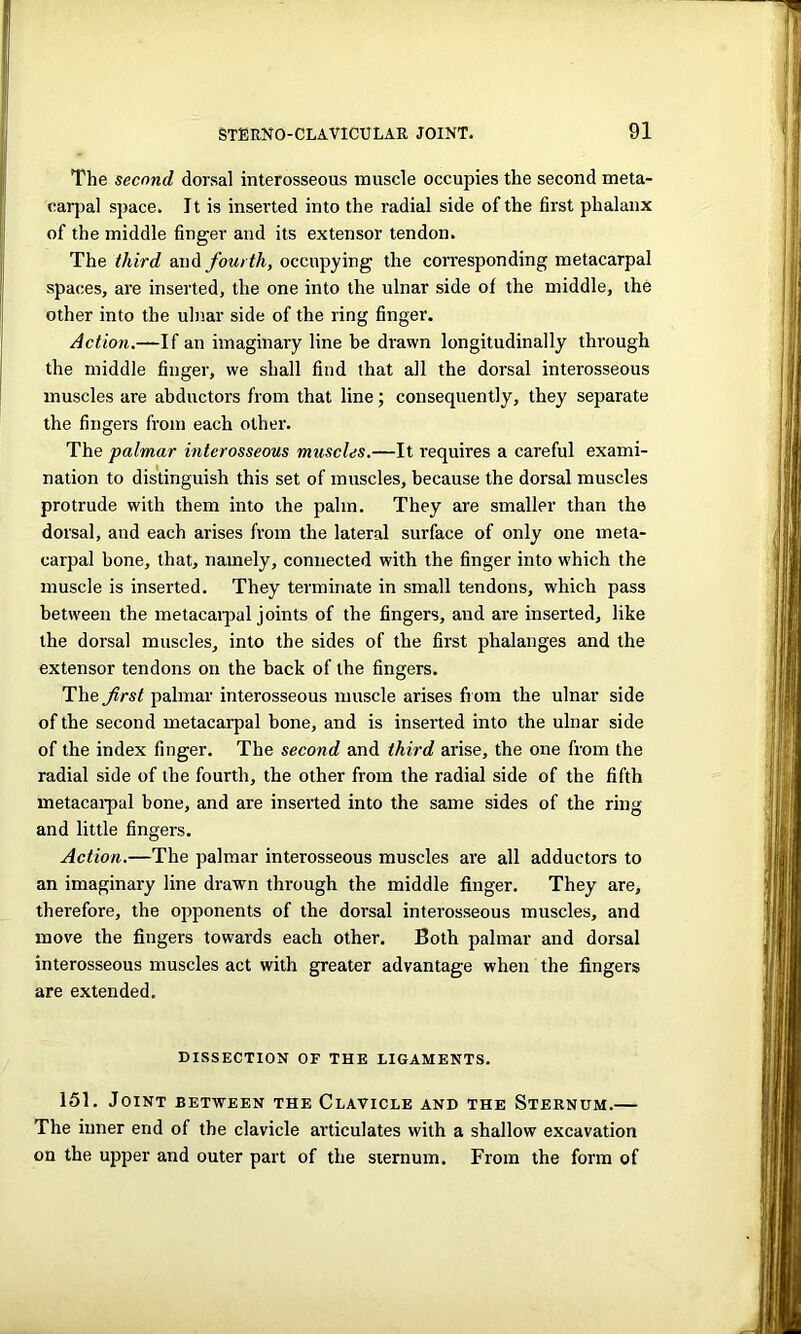 The second dorsal interosseous muscle occupies the second meta- carpal space. It is inserted into the radial side of the first phalanx of the middle finger and its extensor tendon. The third and fourth, occupying the corresponding metacarpal spaces, are inserted, the one into the ulnar side of the middle, the other into the ulnar side of the ring finger. Action.—If an imaginary line he drawn longitudinally through the middle finger, we shall find that all the dorsal interosseous muscles are abductors from that line; consequently, they separate the fingers from each other. The palmar interosseous muscles.—It requires a careful exami- nation to distinguish this set of muscles, because the dorsal muscles protrude with them into the palm. They are smaller than the dorsal, and each arises from the lateral surface of only one meta- carpal bone, that, namely, connected with the finger into which the muscle is inserted. They terminate in small tendons, which pass between the metacarpal joints of the fingers, and are inserted, like the dorsal muscles, into the sides of the first phalanges and the extensor tendons on the back of the fingers. The first palmar interosseous muscle arises from the ulnar side of the second metacarpal bone, and is inserted into the ulnar side of the index finger. The second and third arise, the one from the radial side of the fourth, the other from the radial side of the fifth metacarpal bone, and are inserted into the same sides of the ring and little fingers. Action.—The palmar interosseous muscles are all adductors to an imaginary line drawn through the middle finger. They are, therefore, the opponents of the dorsal interosseous muscles, and move the fingers towards each other. Both palmar and dorsal interosseous muscles act with greater advantage when the fingers are extended. DISSECTION OF THE LIGAMENTS. 151. Joint between the Clavicle and the Sternum.— The inner end of the clavicle articulates with a shallow excavation on the upper and outer part of the sternum. From the form of