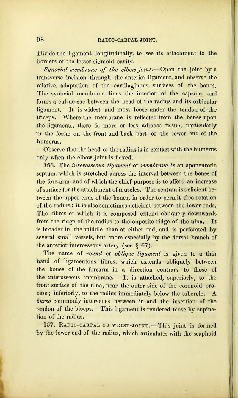 Divide the ligament longitudinally, to see its attachment to the borders of the lesser sigmoid cavity. Synovial membrane of the elbow-joint.—Open the joint by a transverse incision through the anterior ligament, and observe the relative adaptation of the cartilaginous surfaces of the bones. The synovial membrane lines the interior of the capsule, and forms a cul-de-sac between the head of the radius and its orbicular ligament. It is widest and most loose under the tendon of the triceps. Where the membrane is reflected from the bones upon the ligaments, there is more or less adipose tissue, particularly in the fossae on the front and back part of the lower end of the humerus. Observe that the head of the radius is in contact with the humerus only when the elbow-joint is flexed. 156. The interosseous ligament or membrane is an aponeurotic septum, which is stretched across the interval between the hones of the fore-arm, and of which the chief purpose is to afford an increase of surface for the attachment of muscles. The septum is deficient be- tween the upper ends of the bones, in order to permit free rotation of the radius : it is also sometimes deficient between the lower ends. The fibres of which it is composed extend obliquely downwards from the ridge of the radius to the opposite ridge of the ulna. It is broader in the middle than at either end, and is perforated by several small vessels, but more especially by the dorsal branch of the anterior interosseous artery (see § 67). The name of round or oblique ligament is given to a thin band of ligamentous fibres, which extends obliquely between the hones of the forearm in a direction contrary to those of the interosseous membrane. It is attached, superiorly, to the front surface of the ulna, near the outer side of the coronoid pro- cess ; inferiorly, to the radius immediately below the tubercle. A bursa commonly intervenes between it and the insertion of the tendon of the biceps. This ligament is rendered tense by supina- tion of the radius. 157. Radio-carpal or wrist-joint.—This joint is formed by the lower end of the radius, which articulates with the scaphoid