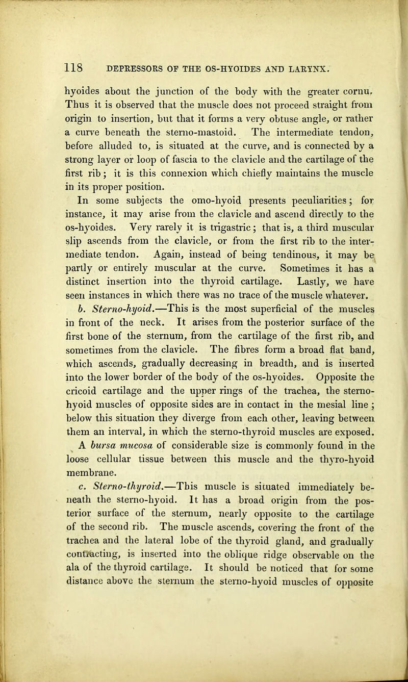 hyoides about the junction of the body with the greater cornu. Thus it is observed that the muscle does not proceed straight from origin to insertion, but that it forms a very obtuse angle, or rather a curve beneath the sterno-mastoid. The intermediate tendon, before alluded to, is situated at the curve, and is connected by a strong layer or loop of fascia to the clavicle and the cartilage of the first rib; it is this connexion which chiefly maintains the muscle in its proper position. In some subjects the omo-hyoid presents peculiarities; for instance, it may arise from the clavicle and ascend directly to the os-hyoides. Very rarely it is trigastric; that is, a third muscular slip ascends from the clavicle, or from the first rib to the inter- mediate tendon. Again, instead of being tendinous, it may be partly or entirely muscular at the curve. Sometimes it has a distinct insertion into the thyroid cartilage. Lastly, we have seen instances in which there was no trace of the muscle whatever. b. Sterno-hyoid.—This is the most superficial of the muscles in front of the neck. It arises from the posterior surface of the first bone of the sternum, from the cartilage of the first rib, and sometimes from the clavicle. The fibres form a broad flat band, which ascends, gradually decreasing in breadth, and is inserted into the lower border of the body of the os-hyoides. Opposite the cricoid cartilage and the upper rings of the trachea, the sterno- hyoid muscles of opposite sides are in contact in the mesial line ; below this situation they diverge from each other, leaving between them an interval, in which the sterno-thyroid muscles are exposed. A bursa mucosa of considerable size is commonly found in the loose cellular tissue between this muscle and the thyro-hyoid membrane. c. Sterno-thyroid.—This muscle is situated immediately be- neath the sterno-hyoid. It has a broad origin from the pos- terior surface of the sternum, nearly opposite to the cartilage of the second rib. The muscle ascends, covering the front of the trachea and the lateral lobe of the thyroid gland, and gradually conti'acting, is inserted into the oblique ridge observable on the ala of the thyroid cartilage. It should be noticed that for some distance above the sternum the sterno-hyoid muscles of opposite