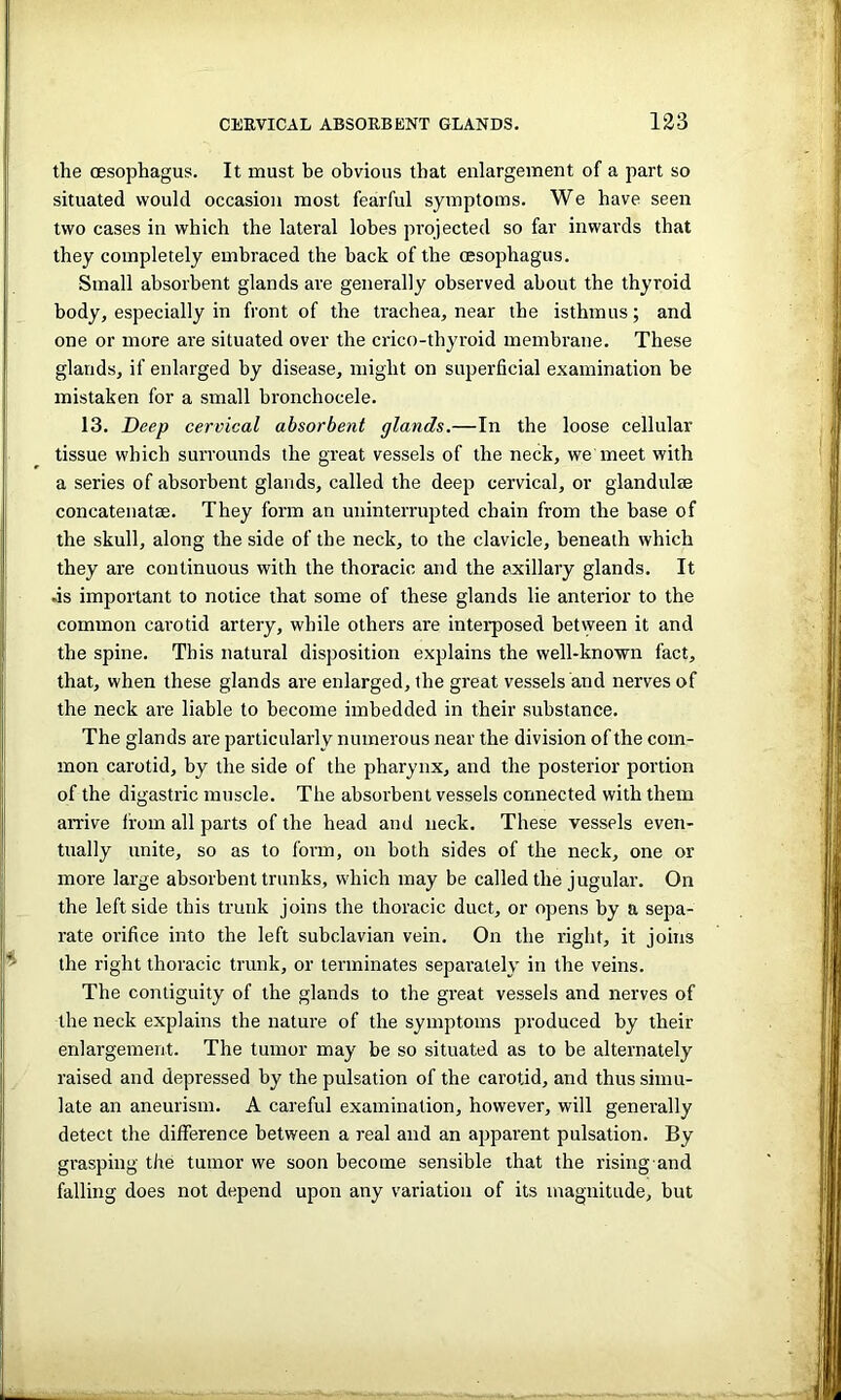 the oesophagus. It must be obvious that enlargement of a part so situated would occasion most fearful symptoms. We have seen two cases in which the lateral lobes projected so far inwards that they completely embraced the back of the oesophagus. Small absorbent glands are generally observed about the thyroid body, especially in front of the trachea, near the isthmus; and one or more are situated over the crico-thyroid membrane. These glands, if enlarged by disease, might on superficial examination be mistaken for a small bronchocele. 13. Deep cervical absorbent glands.—In the loose cellular tissue which surrounds the great vessels of the neck, we meet with a series of absorbent glands, called the deep cervical, or glandules concatenatae. They form an uninterrupted chain from the base of the skull, along the side of the neck, to the clavicle, beneath which they are continuous with the thoracic and the axillary glands. It .is important to notice that some of these glands lie anterior to the common carotid artery, while others are interposed between it and the spine. This natural disposition explains the well-known fact, that, when these glands are enlarged, the great vessels and nerves of the neck are liable to become imbedded in their substance. The glands are particularly numerous near the division of the com- mon carotid, by the side of the pharynx, and the posterior portion of the digastric muscle. The absorbent vessels connected with them arrive from all parts of the head and neck. These vessels even- tually unite, so as to form, on both sides of the neck, one or more large absorbent trunks, which may be called the jugular. On the leftside this trunk joins the thoracic duct, or opens by a sepa- rate orifice into the left subclavian vein. On the right, it joins the right thoracic trunk, or terminates separately in the veins. The contiguity of the glands to the great vessels and nerves of the neck explains the nature of the symptoms produced by their enlargement. The tumor may be so situated as to be alternately raised and depressed by the pulsation of the carotid, and thus simu- late an aneurism. A careful examination, however, will generally detect the difference between a real and an apparent pulsation. By grasping the tumor we soon become sensible that the rising and falling does not depend upon any variation of its magnitude, but