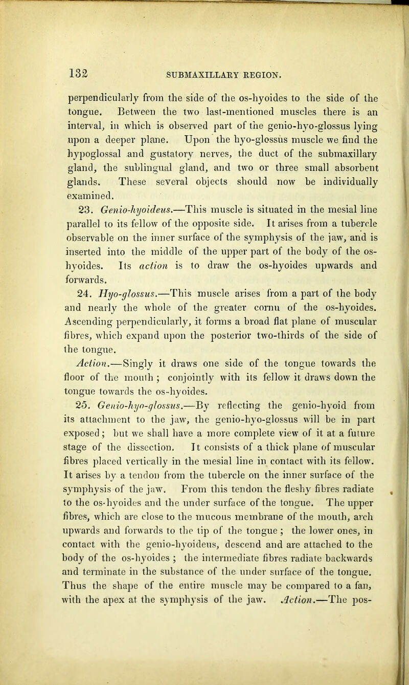 perpendicularly from the side of the os-hyoides to the side of the tongue. Between the two last-mentioned muscles there is an interval, in which is observed part of the genio-hyo-glossus lying upon a deeper plane. Upon the hyo-glossus muscle we find the hypoglossal and gustatory nerves, the duct of the submaxillary gland, the sublingual gland, and two or three small absorbent glands. These several objects should now be individually examined. 23. Genio-hyoideus.—This muscle is situated in the mesial line parallel to its fellow of the opposite side. It arises from a tubercle observable on the inner surface of the symphysis of the jaw, and is inserted into the middle of the upper part of the body of the os- hyoides. Its action is to draw the os-hyoides upwards and forwards. 24. Hyo-glossus.—This muscle arises from a part of the body and nearly the whole of the greater cornu of the os-hyoides. Ascending perpendicularly, it forms a broad flat plane of muscular fibres, which expand upon the posterior two-thirds of the side of the tongue. Action.—Singly it draws one side of the tongue towards the floor of the mouth ; conjointly with its fellow it draws down the tongue towards the os-hyoides. 25. Genio-hyn-qlossus.—By reflecting the genio-hyoid from its attachment to the jaw, the genio-hyo-glossus will be in part exposed; but w'e shall have a more complete view of it at a future stage of the dissection. It consists of a thick plane of muscular fibres placed vertically in the mesial line in contact with its fellow. It arises by a tendon from the tubercle on the inner surface of the symphysis of the jaw. From this tendon the fleshy fibres radiate to the os-hyoides and the under surface of the tongue. The upper fibres, which are close to the mucous membrane of the mouth, arch upwards and forwards to the tip of the tongue; the lower ones, in contact w'ith the genio-hyoideus, descend and are attached to the body of the os-hyoides ; the intermediate fibres radiate backwards and terminate in the substance of the under surface of the tongue. Thus the shape of the entire muscle may be compared to a fan, with the apex at the symphysis of the jaw. Action.—The pos-