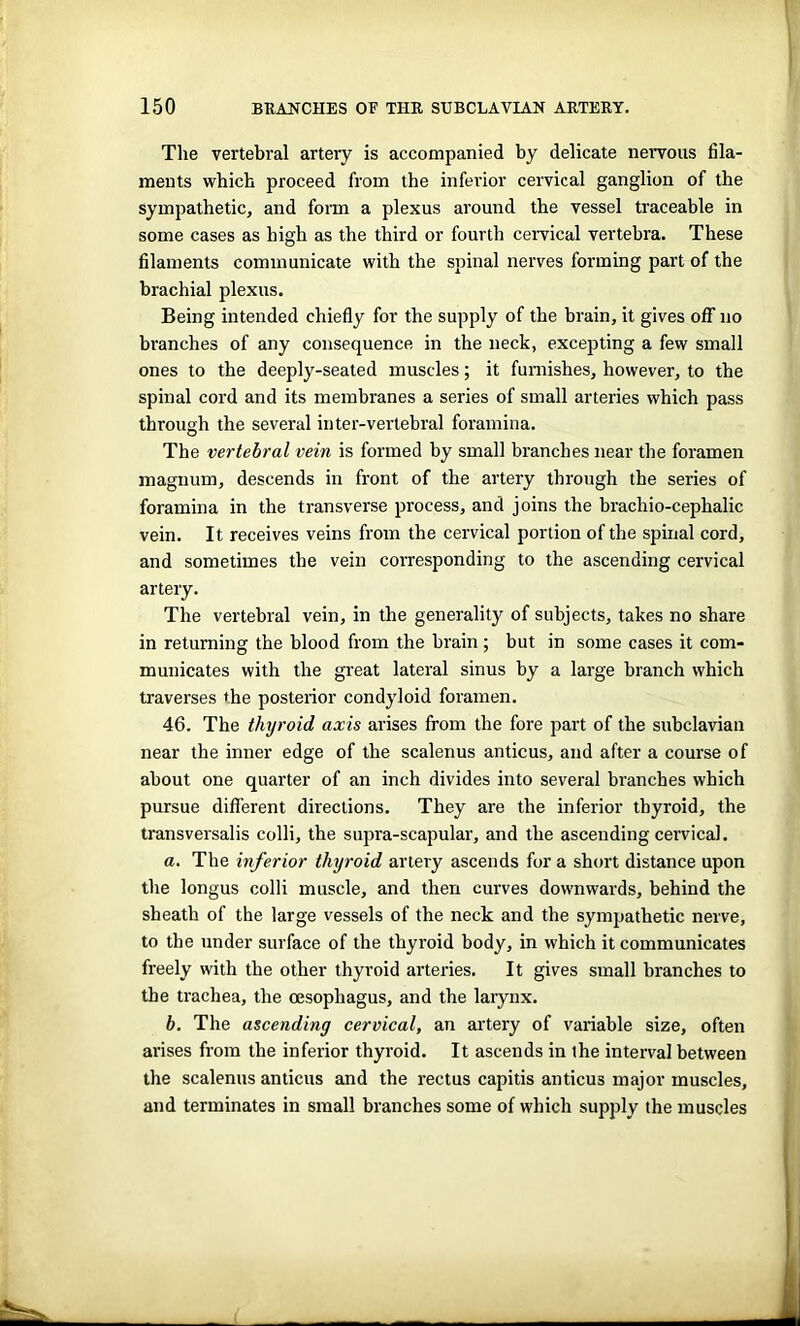 The vertebral artery is accompanied by delicate nervous fila- ments which proceed from the inferior cervical ganglion of the sympathetic, and form a plexus around the vessel traceable in some cases as high as the third or fourth cervical vertebra. These filaments communicate with the spinal nerves forming part of the brachial plexus. Being intended chiefly for the supply of the brain, it gives off no branches of any consequence in the neck, excepting a few small ones to the deeply-seated muscles; it furnishes, however, to the spinal cord and its membranes a series of small arteries which pass through the several inter-vertebral foramina. The vertebral vein is formed by small branches near the foramen magnum, descends in front of the artery through the series of foramina in the transverse process, and joins the brachio-ceplialic vein. It receives veins from the cervical portion of the spinal cord, and sometimes the vein corresponding to the ascending cervical artery. The vertebral vein, in the generality of subjects, takes no share in returning the blood from the brain ; but in some cases it com- municates with the great lateral sinus by a large branch which traverses the posterior condyloid foramen. 46. The thyroid axis arises from the fore part of the subclavian near the inner edge of the scalenus anticus, and after a course of about one quarter of an inch divides into several branches which pursue different directions. They are the inferior thyroid, the transversalis colli, the supra-scapular, and the ascending cervical. a. The inferior thyroid artery ascends for a short distance upon the longus colli muscle, and then curves downwards, behind the sheath of the large vessels of the neck and the sympathetic nerve, to the under surface of the thyroid body, in which it communicates freely with the other thyroid arteries. It gives small branches to the trachea, the oesophagus, and the larynx. b. The ascending cervical, an artery of variable size, often arises from the inferior thyroid. It ascends in the interval between the scalenus anticus and the rectus capitis anticus major muscles, and terminates in small branches some of which supply the muscles