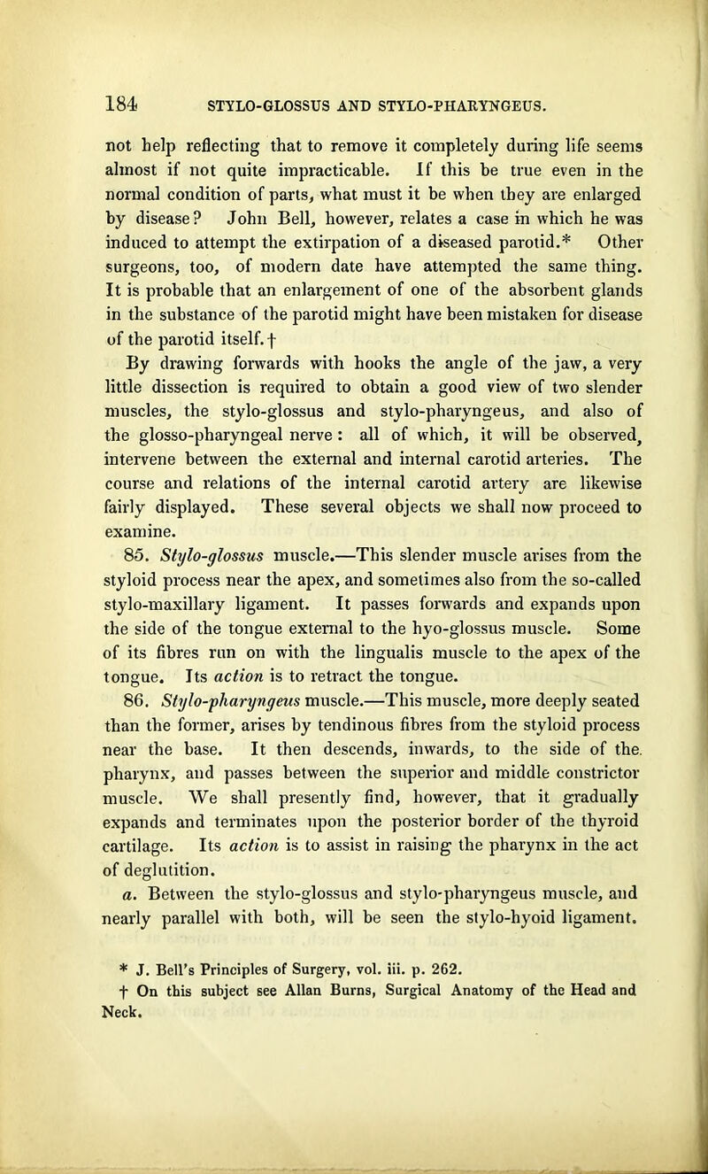 not help reflecting that to remove it completely during life seems almost if not quite impracticable. If this he true even in the normal condition of parts, what must it be when they are enlarged by disease? John Bell, however, relates a case in which he was induced to attempt the extirpation of a diseased parotid.* Other surgeons, too, of modern date have attempted the same thing. It is probable that an enlargement of one of the absorbent glands in the substance of the parotid might have been mistaken for disease of the parotid itself, f By drawing forwards with hooks the angle of the jaw, a very little dissection is required to obtain a good view of two slender muscles, the stylo-glossus and stylo-pharyngeus, and also of the glosso-pharyngeal nerve: all of which, it will be observed, intervene between the external and internal carotid arteries. The course and relations of the internal carotid artery are likewise fairly displayed. These several objects we shall now proceed to examine. 85. Stylo-glossus muscle.—This slender muscle arises from the styloid process near the apex, and sometimes also from the so-called stylo-maxillary ligament. It passes forwards and expands upon the side of the tongue external to the hyo-glossus muscle. Some of its fibres run on with the lingualis muscle to the apex of the tongue. Its action is to retract the tongue. 86. Stylo-pharynyeus muscle.—This muscle, more deeply seated than the former, arises by tendinous fibres from the styloid process near the base. It then descends, inwards, to the side of the. pharynx, and passes between the superior and middle constrictor muscle. We shall presently find, however, that it gradually expands and terminates upon the posterior border of the thyroid cartilage. Its action is to assist in raising the pharynx in the act of deglutition. a. Between the stylo-glossus and stylo-pharyngeus muscle, and nearly parallel with both, will he seen the stylo-hyoid ligament. * J. Bell’s Principles of Surgery, vol. iii. p. 262. f On this subject see Allan Burns, Surgical Anatomy of the Head and Neck.