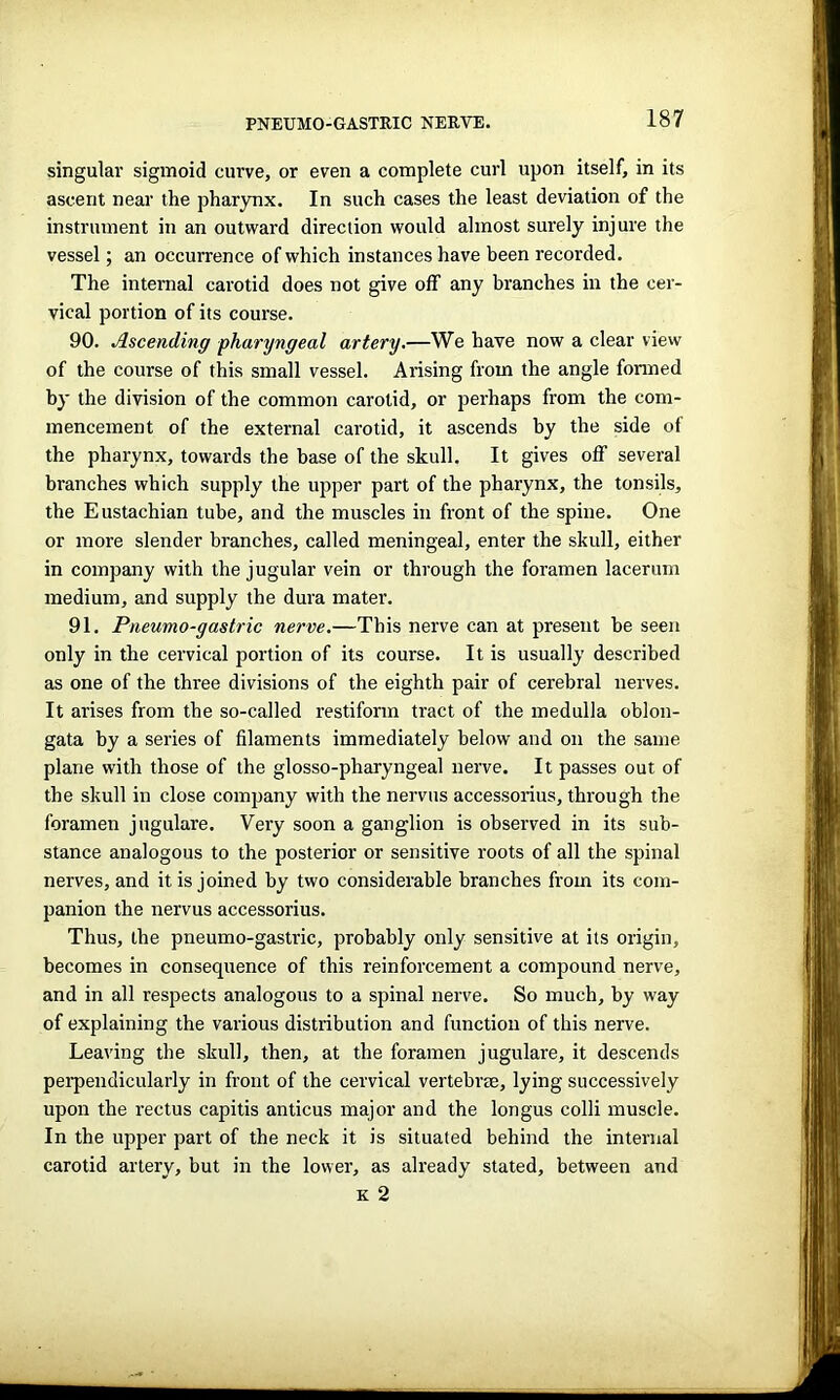 PNEUMO-GASTRIC NERVE. singular sigmoid curve, or even a complete curl upon itself, in its ascent near the pharynx. In such cases the least deviation of the instrument in an outward direction would almost surely injure the vessel; an occurrence of which instances have been recorded. The internal carotid does not give off any branches in the cer- vical portion of its course. 90. Ascending pharyngeal artery.—We have now a clear view of the course of this small vessel. Arising from the angle formed by the division of the common carotid, or perhaps from the com- mencement of the external carotid, it ascends by the side of the pharynx, towards the base of the skull. It gives off several branches which supply the upper part of the pharynx, the tonsils, the Eustachian tube, and the muscles in front of the spine. One or more slender branches, called meningeal, enter the skull, either in company with the jugular vein or through the foramen lacerum medium, and supply the dura mater. 91. Pneumo-gastric nerve.—This nerve can at present he seen only in the cervical portion of its course. It is usually described as one of the three divisions of the eighth pair of cerebral nerves. It arises from the so-called restiform tract of the medulla oblon- gata by a series of filaments immediately below and on the same plane with those of the glosso-pharyngeal nerve. It passes out of the skull in close company with the nervus accessorius, through the foramen jugulare. Very soon a ganglion is observed in its sub- stance analogous to the posterior or sensitive roots of all the spinal nerves, and it is joined by two considerable branches from its com- panion the nervus accessorius. Thus, the pneumo-gastric, probably only sensitive at its origin, becomes in consequence of this reinforcement a compound nerve, and in all respects analogous to a spinal nerve. So much, by way of explaining the various distribution and function of this nerve. Leaving the skull, then, at the foramen jugulare, it descends perpendicularly in front of the cervical vertebrae, lying successively upon the rectus capitis anticus major and the longus colli muscle. In the upper part of the neck it is situated behind the internal carotid artery, but in the lower, as already stated, between and k 2