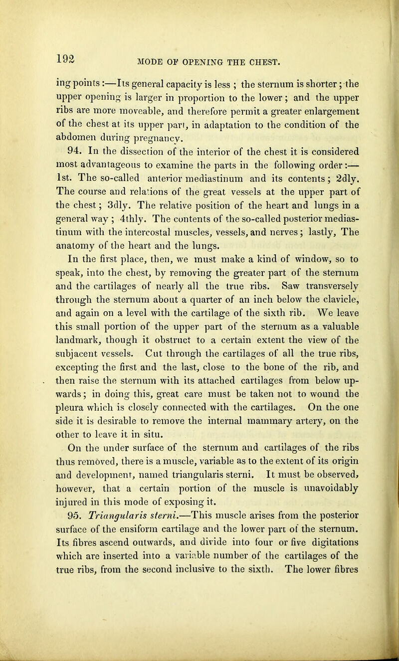 MODE OE OPENING THE CHEST. ing points:—Its general capacity is less ; the sternum is shorter; the upper opening is larger in proportion to the lower; and the upper ribs are more moveable, and therefore permit a greater enlargement of the chest at its upper part, in adaptation to the condition of the abdomen during pregnancy. 94. In the dissection of the interior of the chest it is considered most advantageous to examine the parts in the following order:— 1st. The so-called anterior mediastinum and its contents; 2dly. The course and relations of the great vessels at the upper part of the chest; 3dly. The relative position of the heart and lungs in a general way ; 4thly. The contents of the so-called posterior medias- tinum with the intercostal muscles, vessels,and nerves; lastly. The anatomy of the heart and the lungs. In the first place, then, we must mate a kind of window, so to speak, into the chest, by removing the greater part of the sternum and the cartilages of nearly all the true ribs. Saw transversely through the sternum about a quarter of an inch below the clavicle, and again on a level with the cartilage of the sixth rib. We leave this small portion of the upper part of the sternum as a valuable landmark, though it obstruct to a certain extent the view of the subjacent vessels. Cut through the cartilages of all the true ribs, excepting the first and the last, close to the bone of the rib, and then raise the sternum with its attached cartilages from below up- wards ; in doing this, great care must he taken not to wound the pleura which is closely connected with the cartilages. On the one side it is desirable to remove the internal mammary artery, on the other to leave it in situ. On the under surface of the sternum and cartilages of the ribs thus removed, there is a muscle, variable as to the extent of its origin and development, named triangularis sterni. It must be observed, however, that a certain portion of the muscle is unavoidably injured in this mode of exposing it. 95. Triangularis sterni.—This muscle arises from the posterior surface of the ensiform cartilage and the lower part of the sternum. Its fibres ascend outwards, and divide into four or five digitations which are inserted into a variable number of the cartilages of the true ribs, from the second inclusive to the sixth. The lower fibres