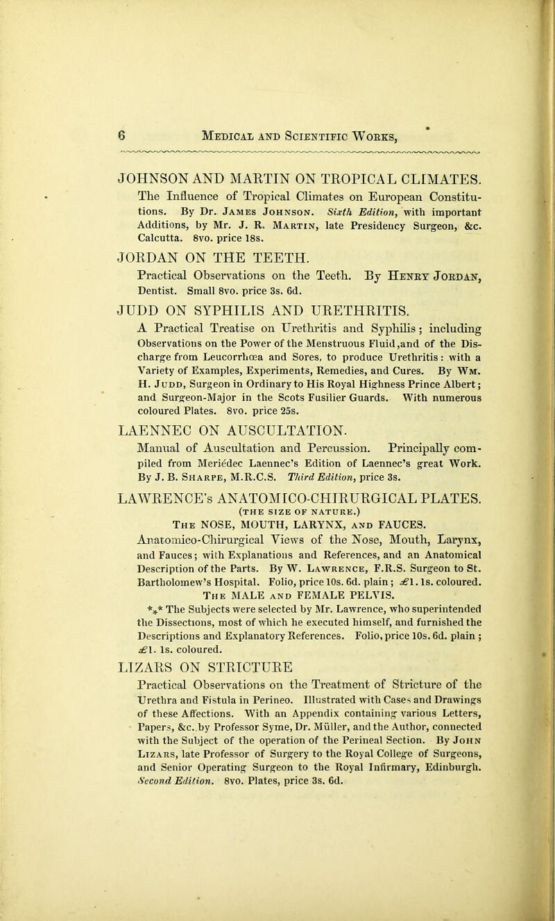 JOHNSON AND MARTIN ON TROPICAL CLIMATES. The Influence of Tropical Climates on European Constitu- tions. By Dr. James Johnson. Sixth Edition, with important Additions, by Mr. J. R. Martin, late Presidency Surgeon, &c. Calcutta. 8vo. price 18s. JORDAN ON THE TEETH. Practical Observations on the Teeth. By Heney Jordan, Dentist. Small 8vo. price 3s. 6d. JUDD ON SYPHILIS AND URETHRITIS. A Practical Treatise on Urethritis and Syphilis; including Observations on the Power of the Menstruous Fluid,and of the Dis- charge from Leucorrhoea and Sores, to produce Urethritis: with a Variety of Examples, Experiments, Remedies, and Cures. By Wm. H. Judd, Surgeon in Ordinary to His Royal Highness Prince Albert; and Surgeon-Major in the Scots Fusilier Guards. With numerous coloured Plates. 8vo. price 25s. LAENNEC ON AUSCULTATION. Manual of Auscultation and Percussion. Principally com- piled from Mcriedec Laennec’s Edition of Laennec’s great Work. By J. B. Sharpe, M.R.C.S. Ttdrd Edition, price 3s. LAWRENCE’S ANATOMICO-CHIRURGICAL PLATES. (the size of nature.) The NOSE, MOUTH, LARYNX, and FAUCES. Anatomico-Chirurgical Yiews of the Nose, Mouth, Larynx, and Fauces; with Explanations and References, and an Anatomical Description of the Parts. By W. Lawrence, F.R.S. Surgeon to St. Bartholomew’s Hospital. Folio, price 10s. 6d. plain; £\. Is. coloured. The MALE and FEMALE PELVIS. *** The Subjects were selected by Mr. Lawrence, who superintended the Dissections, most of which he executed himself, and furnished the Descriptions and Explanatory References. Folio, price 10s. 6d. plain ; s£\. Is. coloured. LIZARS ON STRICTURE Practical Observations on the Treatment of Stricture of the Urethra and Fistula in Perineo. Illustrated with Cases and Drawings of these Affections. With an Appendix containing various Letters, Papers, &c. by Professor Syme,Dr. Muller, and the Author, connected with the Subject of the operation of the Perineal Section. By John Lizars, late Professor of Surgery to the Royal College of Surgeons, and Senior Operating Surgeon to the Royal Infirmary, Edinburgh. Second Edition. 8vo. Plates, price 3s. 6d.