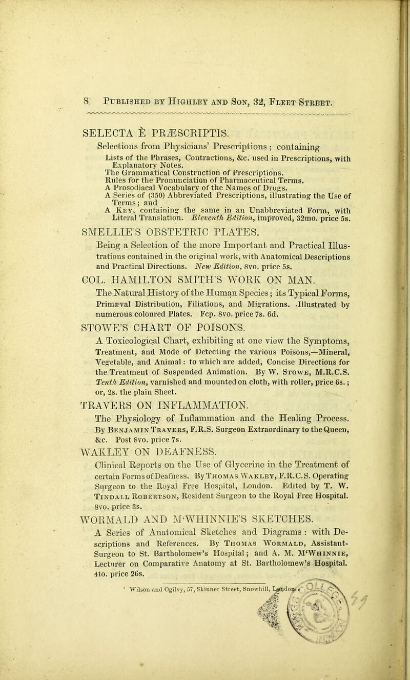 SELECTA E PRiESCRIPTlS. Selections from Physicians’ Prescriptions ; containing Lists of tlie Phrases, Contractions, &c. used in Prescriptions, with Explanatory Notes. The Grammatical Construction of Prescriptions. Rules for the Pronunciation of Pharmaceutical Terms. A Prosodiacal Vocabulary of the Names of Drug's. A Series of (350) Abbreviated Prescriptions, illustrating the Use of Terms; and A Key, containing the same in an Unabbreviated Form, with Literal Translation. Eleventh Edition, improved, 32mo. price 5s. SMELLIE S OBSTETRIC PLATES. Being a Selection of tlie more Important and Practical Illus- trations contained in the original work, with Anatomical Descriptions and Practical Directions. New Edition, 8vo. price 5s. COL. HAMILTON SMITH'S WORK ON MAN. The Natural History of the Human Species; its Typical Forms, Primaeval Distribution, Filiations, and Migrations. .Illustrated by numerous coloured Plates. Fcp. Svo. price 7s. 6d. STOWE’S CHART OF POISONS. A Toxicological Chart, exhibiting at one view the Symptoms, Treatment, and Mode of Detecting the various Poisons,—Mineral, Vegetable, and Animal: to which are added, Concise Directions for the Treatment of Suspended Animation. By W. Stowe, M.lt.C.S. Tenth Edition, varnished and mounted on cloth, with roller, price 6s.; or, 2s. the plain Sheet. TRAVERS ON INFLAMMATION. The Physiology of Inflammation and the Healing Process. By Benjamin Travers, F.R.S. Surgeon Extraordinary to theQueen, &c. Post Svo. price 7s. WAKLEY ON DEAFNESS. Clinical Reports on the Use of Glycerine in the Treatment of certain Forms of Deafness. ByTHOMAS Wakley, F.R.C.S. Operating Surgeon to the Royal Free Hospital, London. Edited by T. W. Tindall Robertson, Resident Surgeon to the Royal Free Hospital. 8vo. price 3s. WORMALD AND MWHINNIE’S SKETCHES. A Series of Anatomical Sketches and Diagrams : witli De- scriptions and References. By Thomas Wormald, Assistant- Surgeon to St. Bartholomew’s Hospital; and A. M. M'Whinnie, Lecturer on Comparative Anatomy at St. Bartholomew’s Hospital. 4to. price 26s. Wilson and Ogilvy, 57, Skinner Street, Snowhill, LpT?do#<« : ou o