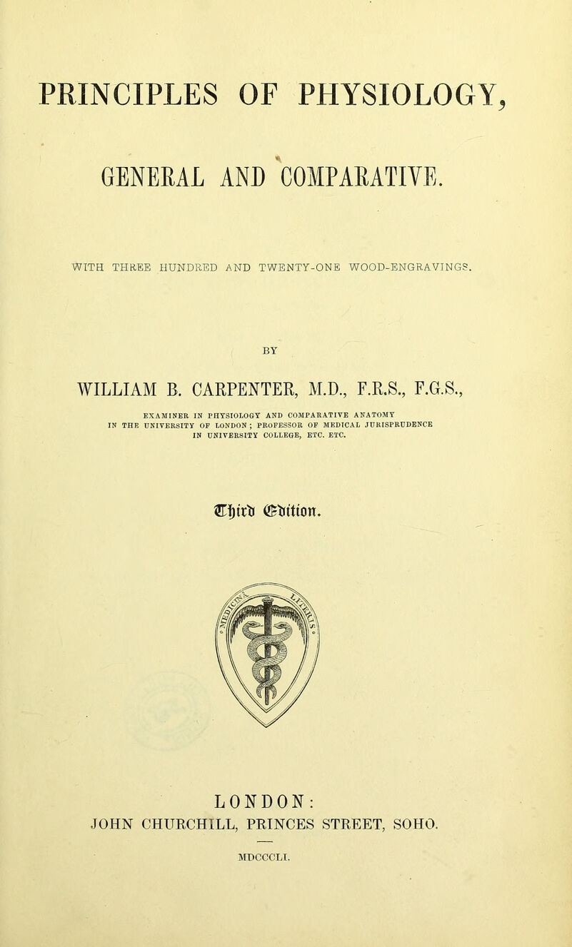 GENERAL AND COMPARATIVE. WITH THREE HUNDRED AND TWENTY-ONE WOOD-ENGRAVINGS. BY WILLIAM B. CARPENTER, M.D., F.R.S., F.G.S., EXAMINER IN PHYSIOLOGY AND COMPARATIVE ANATOMY IN THE UNIVERSITY OF LONDON ; PROFESSOR OF MEDICAL JURISPRUDENCE IN UNIVERSITY COLLEGE, ETC. ETC. Cfjtrtr ©tittton. LONDON: JOHN CHURCHILL, PRINCES STREET, SOHO. MDCCCLI.