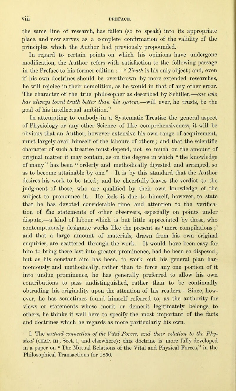 the same line of research, has fallen (so to speak) into its appropriate place, and now serves as a complete confirmation of the validity of the principles which the Author had previously propounded. In regard to certain points on which his opinions have undergone modification, the Author refers with satisfaction to the following passage in the Preface to his former edition :—“ Truth is his only object; and, even if his own doctrines should be overthrown by more extended researches, he will rejoice in their demolition, as he would in that of any other error. The character of the true philosopher as described by Schiller,—one who has always loved truth letter than his system,—will ever, he trusts, be the goal of his intellectual ambition.” In attempting to embody in a Systematic Treatise the general aspect of Physiology or any other Science of like comprehensiveness, it will be obvious that an Author, however extensive his own range of acquirement, must largely avail himself of the labours of others; and that the scientific character of such a treatise must depend, not so much on the amount of original matter it may contain, as on the degree in which “ the knowledge of many ” has been “ orderly and methodically digested and arranged, so as to become attainable by one.” It is by this standard that the Author desires his work to be tried; and he cheerfully leaves the verdict to the judgment of those, who are qualified by their own knowledge of the subject to pronounce it. He feels it due to himself, however, to state that he has devoted considerable time and attention to the verifica- tion of {lie statements of other observers, especially on points under dispute,—a kind of labour which is but little appreciated by those, who contemptuously designate works like the present as ‘ mere compilations; ’ and that a large amount of materials, drawn from his own original enquiries, are scattered through the work. It would have been easy for him to bring these last into greater prominence, had he been so disposed; but as his constant aim has been, to work out his general plan har- moniously and methodically, rather than to force any one portion of it into undue prominence, he has generally preferred to allow his own contributions to pass undistinguished, rather than to be continually obtruding his originality upon the attention of his readers.—Since, how- ever, he has sometimes found himself referred to, as the authority for views or statements whose merit or demerit legitimately belongs to others, he thinks it well here to specify the most important of the facts and doctrines which he regards as more particularly his own. I. The mutual connection of the Vital Forces, and their relation to the Phy- sical (chap, hi., Sect. 1, and elsewhere): this doctrine is more fully developed in a paper on “ The Mutual Relations of the Vital and Physical Forces,” in the Philosophical Transactions for 1850.