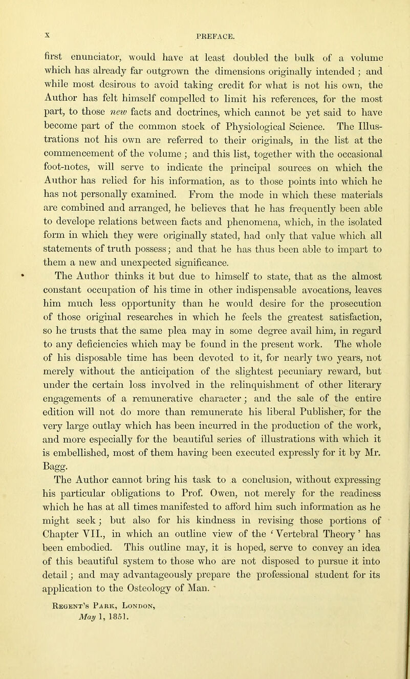 first enunciator, would have at least doubled the bulk of a volume which has already far outgrown the dimensions originally intended ; and while most desirous to avoid taking credit for what is not his own, the Author has felt himself compelled to limit his references, for the most part, to those new facts and doctrines, which cannot be yet said to have become part of the common stock of Physiological Science. The Illus- trations not his own are referred to their originals, in the list at the commencement of the volume ; and this list, together with the occasional foot-notes, will serve to indicate the principal sources on which the Author has relied for his information, as to those points into which he has not personally examined. From the mode in which these materials are combined and arranged, he believes that he has frequently been able to develope relations between facts and phenomena, which, in the isolated form in which they were originally stated, had only that value which all statements of truth possess; and that he has thus been able to impart to them a new and unexpected significance. The Author thinks it but due to himself to state, that as the almost constant occupation of his time in other indispensable avocations, leaves him much less opportunity than he would desire for the prosecution of those original researches in which he feels the greatest satisfaction, so he trusts that the same plea may in some degree avail him, in regard to any deficiencies which may be found in the present work. The whole of his disposable time has been devoted to it, for nearly two years, not merely without the anticipation of the slightest pecuniary reward, but under the certain loss involved in the relinquishment of other literary engagements of a remunerative character; and the sale of the entire edition will not do more than remunerate his liberal Publisher, for the very large outlay which has been incurred in the production of the work, and more especially for the beautiful series of illustrations with which it is embellished, most of them having been executed expressly for it by Mr. Bagg. The Author cannot bring his task to a conclusion, without expressing his particular obligations to Prof. Owen, not merely for the readiness which he has at all times manifested to afford him such information as he might seek; but also for his kindness in revising those portions of Chapter VII., in which an outline view of the ‘Vertebral Theory’ has been embodied. This outline may, it is hoped, serve to convey an idea of this beautiful system to those who arc not disposed to pursue it into detail; and may advantageously prepare the professional student for its application to the Osteology of Man. Regent’s Park, London, May 1, 1851.