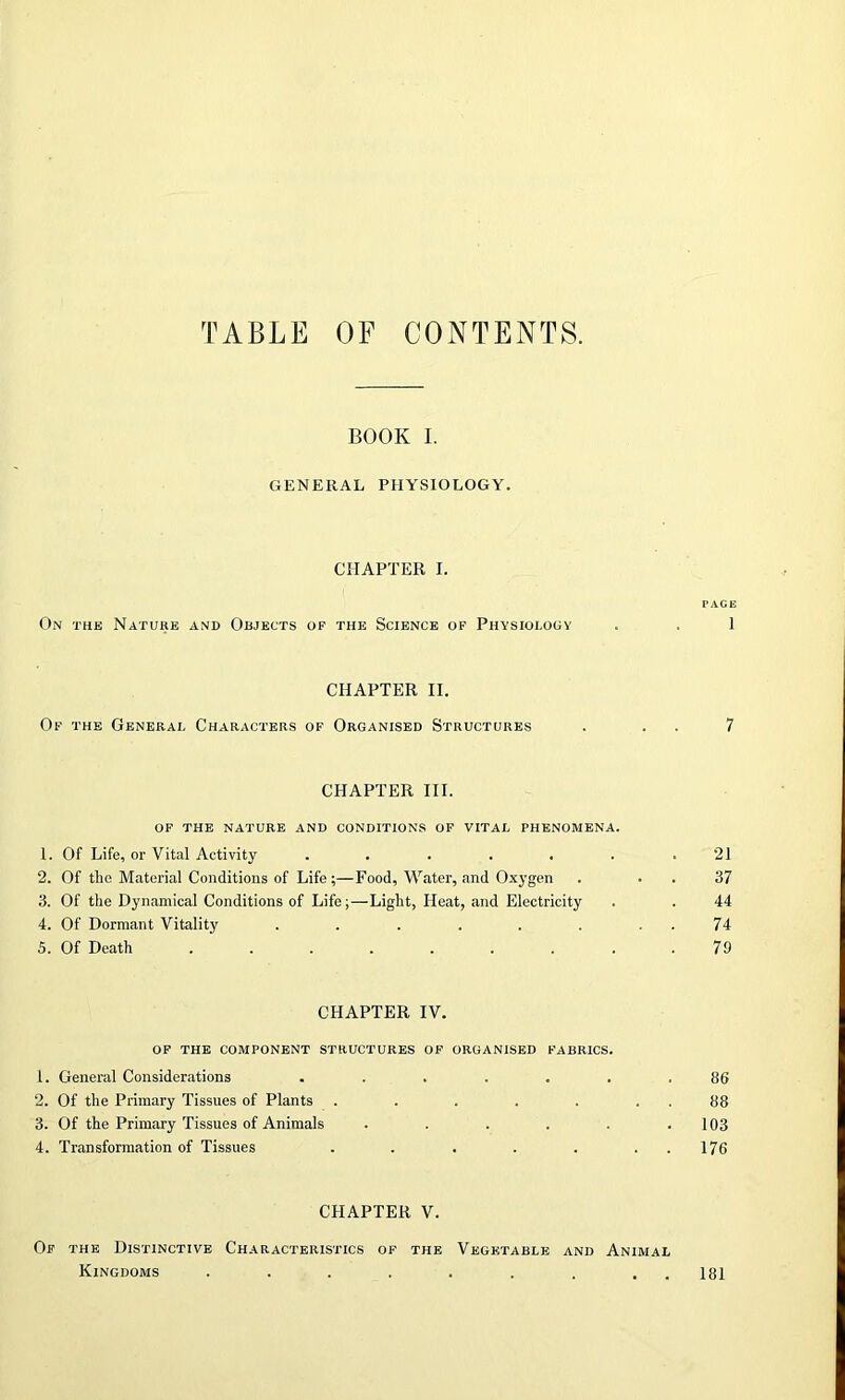 TABLE OF CONTENTS. BOOK I. GENERAL PHYSIOLOGY. CHAPTER I. PAGE On the Nature and Objects of the Science of Physiology . , 1 CHAPTER II. Of the General Characters of Organised Structures . 7 CHAPTER III. of the nature and conditions of vital phenomena. 1. Of Life, or Vital Activity ....... 21 2. Of the Material Conditions of Life ;—Food, Water, and Oxygen . . . 37 3. Of the Dynamical Conditions of Life;—Light, Heat, and Electricity . . 44 4. Of Dormant Vitality . . . . . . 74 5. Of Death ......... 79 CHAPTER IV. of the component structures of organised fabrics. 1. General Considerations ....... 86 2. Of the Primary Tissues of Plants . . . . . . . 88 3. Of the Primary Tissues of Animals . . . . . .103 4. Transformation of Tissues . . . . . . . 176 CHAPTER V. Of the Distinctive Characteristics of the Vegetable and Animal Kingdoms . . . . . . . . . 181