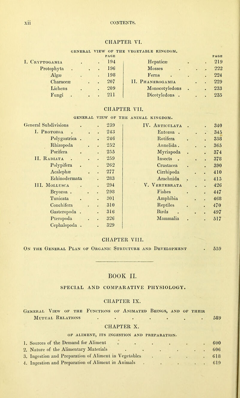 CHAPTER VI. GENERAL VIEW OF THE VEGETABLE KINGDOM. PAGE Cryptogamia 194 Hepaticae Protophyta . . 196 Mosses Algse . 198 Ferns Charace® . . 207 II. Phanerogamia Lichens . 209 Monocotyledons F ungi . . 211 Dicotyledons . CHAPTER VII. GENERAL VIEW OF THE ANIMAL KINGDOM. General Subdivisions . 239 IV. Articulata . I. Protozoa . 243 Entozoa . Polygastrica . . 246 Rotifera Rhizopoda . 252 Annelida. Porifera . 255 Myriapoda II. Radiata . 259 Insects Polypifera . 262 Crustacea Acalephse . 277 Cirrhipoda Echinodermata . 283 Arachnida III. Mollusca . 294 V. Vertebrata Bryozoa . . 298 Fishes Tunicata . 301 Amphibia Conch ifera 310 Reptiles Gasteropoda . . 316 Birds Pteropoda . 326 Mammalia Cephalopoda . . 329 CHAPTER VIII. On the General Plan of Organic Structure and Development BOOK II. SPECIAL AND COMPARATIVE PHYSIOLOGY. CHAPTER IX. General View of the Functions of Animated Beings, and of their Mutual Relations ....... CHAPTER X. OF ALIMENT, ITS INGESTION AND PREPARATION. 1. Sources of the Demand, for Aliment ...... 2. Nature of the Alimentary Materials . . . . . . 3. Ingestion and Preparation of Aliment in Vegetables .... 4. Ingestion and Preparation of Aliment in Animals . . . . . PAGE 219 222 224 229 233 235 340 345 358 365 374 378 390 410 415 426 447 468 470 497 517 559 589 600 606 618 619