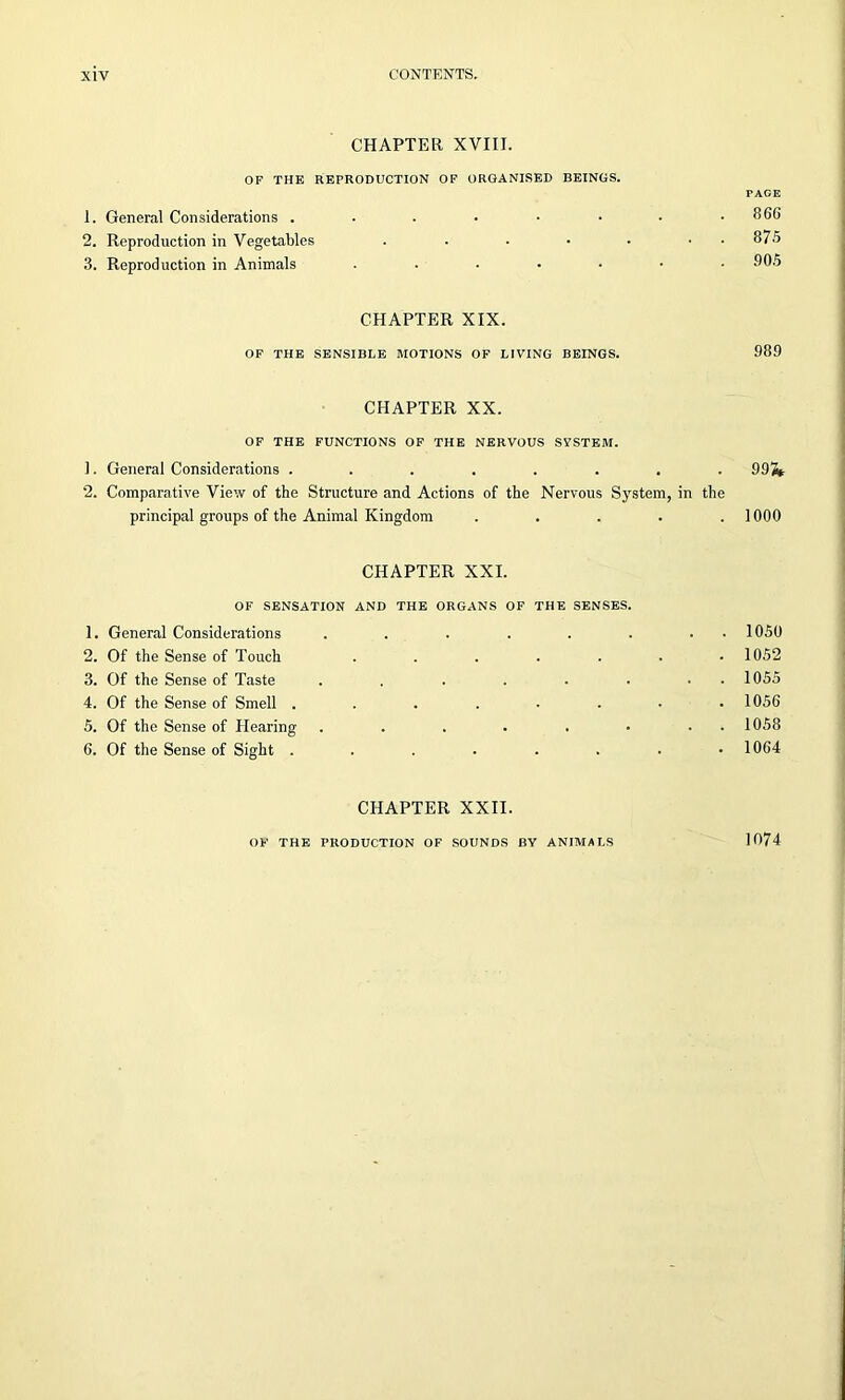CHAPTER XVIII. OF THE REPRODUCTION OF ORGANISED BEINGS. 1. General Considerations ...... 2. Reproduction in Vegetables .... 3. Reproduction in Animals ..... TAGE 866 875 905 CHAPTER XIX. OF THE SENSIBLE MOTIONS OF LIVING BEINGS. 989 CHAPTER XX. OF THE FUNCTIONS OF THE NERVOUS SYSTEM. 1. General Considerations ........ 992* 2. Comparative View of the Structure and Actions of the Nervous System, in the principal groups of the Animal Kingdom . . . . .1000 CHAPTER XXI. OF SENSATION AND THE ORGANS OF THE SENSES. 1. General Considerations ...... 2. Of the Sense of Touch ..... 3. Of the Sense of Taste ...... 4. Of the Sense of Smell ...... 5. Of the Sense of Hearing ...... 6. Of the Sense of Sight ...... 1050 1052 1055 1056 1058 1064 CHAPTER XXII. OF THE PRODUCTION OF SOUNDS BY ANIMALS 1074